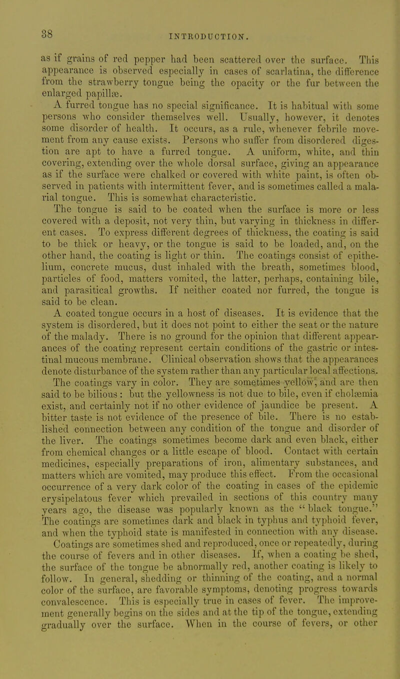 as if grains of red pepper had been scattered over the surface. This appearance is observed especially in cases of scarlatina, the difference from the strawberry tongue being the opacity or the fur between the enlarged papillae. A furred tongue has no special significance. It is habitual with some persons who consider themselves well. Usually, however, it denotes some disorder of health. It occurs, as a rule, whenever febrile move- ment from any cause exists. Persons who suffer from disordered diges- tion are apt to have a furred tongue. A uniform, white, and thin covering, extending over the whole dorsal surface, giving an appearance as if the surface were chalked or covered Avith wdiite paint, is often ob- served in patients with intermittent fever, and is sometimes called a mala- rial tongue. This is somewhat characteristic. The tongue is said to be coated when the surface is more or less covered with a deposit, not very thin, but varying in thickness in differ- ent cases. To express different degrees of thickness, the coating is said to be thick or heavy, or the tongue is said to be loaded, and, on the other hand, the coating is light or thin. The coatings consist of epithe- lium, concrete mucus, dust inhaled with the breath, sometimes blood, particles of food, matters vomited, the latter, perhaps, containing bile, and parasitical growths. If neither coated nor furred, the tongue is said to be clean. A coated tongue occurs in a host of diseases. It is evidence that the system is disordered, but it does not point to either the seat or the nature of the malady. There is no ground for the opinion that diflferent appear- ances of the coating represent certain conditions of the gastric or intes- tinal mucous membrane. Clinical observation shows that the appearances denote disturbance of the system rather than any particular local aff'ections. The coatings vary in color. They are sometimes yellow', and are then said to be bilious : but the yellowness is not due to bile, even if choljemia exist, and certainly not if no other evidence of jaundice be present. A bitter taste is not evidence of the presence of bile. There is no estab- lished connection between any condition of the tongue and disorder of the liver. The coatings sometimes become dark and even black, either from chemical changes or a little escape of blood. Contact -with certain medicines, especially preparations of iron, alimentary substances, and matters which are vomited, may produce this effect. From the occasional occurrence of a very dark color of the coating in cases of the epidemic erysipelatous fever which prevailed in sections of this country many years ago, the disease was popularly known as the  black tongue. The coatings arc sometimes dark and black in typhus and typhoid fever, and when the typhoid state is manifested in connection with any disease. Coatings are sometimes shed and reproduced, once or repeatedly, during the course of fevers and in other diseases. If, when a coating be shed, the surface of the tongue be abnormally red, another coating is likely to follow. In general, shedding or thinning of the coating, and a normal color of the surface, are favorable symptoms, denoting progress towards convalescence. This is especially true in cases of fever. The improve- ment generally begins on the sides and at the tip of the tongue, extending gradually over the surface. When in the course of fevers, or other
