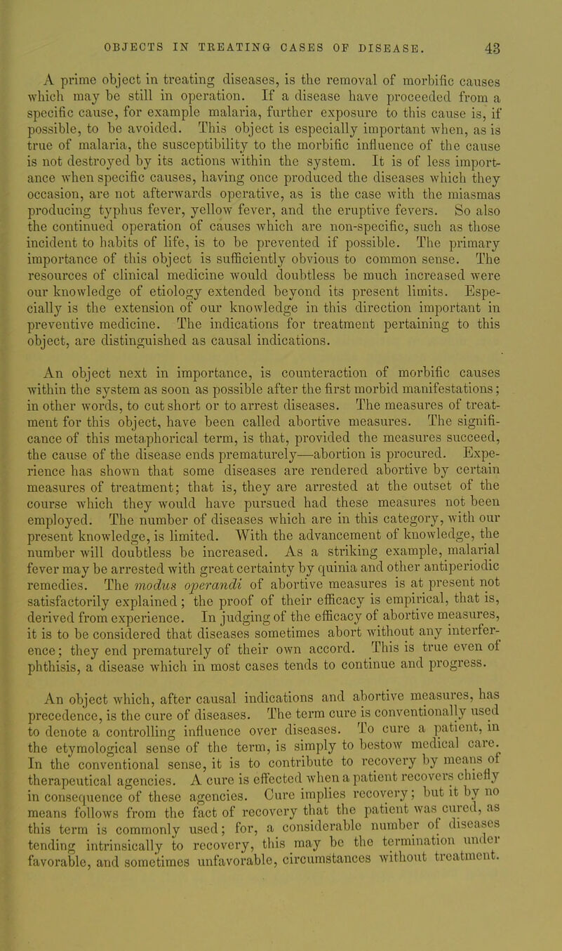 A prime object in treating diseases, is the removal of morbific causes which may be still in operation. If a disease have proceeded from a specific cause, for example malaria, further exposure to this cause is, if possible, to be avoided. This object is especially important when, as is true of malaria, the susceptibility to the morbific influence of the cause is not destroyed by its actions within the system. It is of less import- ance when specific causes, having once produced the diseases which they occasion, are not afterwards operative, as is the case with the miasmas producing typhus fever, yellow fever, and the eruptive fevers. So also the continued operation of causes which are non-specific, such as those incident to habits of life, is to be prevented if possible. The primary importance of this object is sufficiently obvious to common sense. The resources of clinical medicine would doubtless be much increased were our knowledge of etiology extended beyond its present limits. Espe- cially is the extension of our knowledge in this direction important in preventive medicine. The indications for treatment pertaining to this object, are distinguished as causal indications. An object next in importance, is counteraction of morbific causes Avithin the system as soon as possible after the first morbid manifestations; in other words, to cut short or to arrest diseases. The measures of treat- ment for this object, have been called abortive measures. The signifi- cance of this metaphorical term, is that, provided the measures succeed, the cause of the disease ends prematurely—abortion is procured. Expe- rience has shown that some diseases are rendered abortive by certain measures of treatment; that is, they are arrested at the outset of the course which they would have pursued had these measures not been employed. The number of diseases which are in this category, with our present knowledge, is limited. With the advancement of knowledge, the number will doubtless be increased. As a striking example, malarial fever may be arrested with great certainty by quinia and other antiperiodic remedies. The modus operandi of abortive measures is at present not satisfactorily explained ; the proof of their efficacy is empirical, that is, derived from experience. In judging of the efficacy of abortive measures, it is to be considered that diseases sometimes abort without any interfer- ence ; they end prematurely of their own accord. This is true even of phthisis, a disease which in most cases tends to continue and progress. An object which, after causal indications and abortive measures, has precedence, is the cure of diseases. The term cure is conventionally used to denote a controlling influence over diseases. To cure a patient, in the etymological sense of the term, is simply to bestow medical care. In the conventional sense, it is to contribute to recovery by means of therapeutical agencies. A cure is effected when a patient recovers chiefly in consequence of these agencies. Cure implies recovery; but it by no means follows from the fact of recovery that the patient was cured, as this term is commonly used; for, a considerable number of diseases tending intrinsically to recovery, this may be the termination under favorable, and sometimes unfavorable, circumstances without treatment.