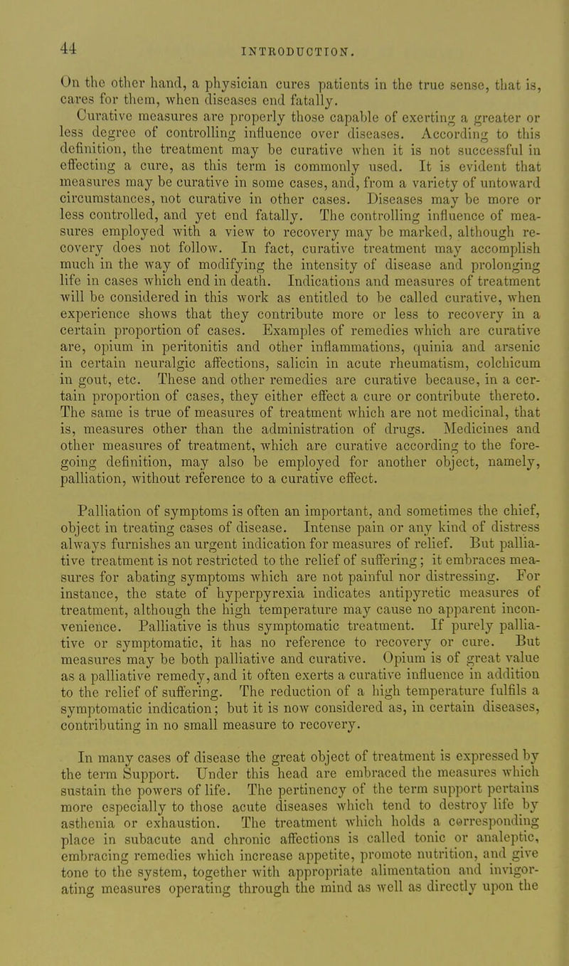 On the other hand, a physician cures patients in the true sense, that is, cares for them, Avhen diseases end fatally. Curative measures are properly those capable of exerting a greater or less degree of controlling influence over diseases. According to this definition, the treatment may be curative when it is not successful in effecting a cure, as this term is commonly used. It is evident that measures may be curative in some cases, and, from a variety of untoward circumstances, not curative in other cases. Diseases may be more or less controlled, and yet end fatally. The controlling influence of mea- sures employed with a view to recovery may be marked, although re- covery does not follow. In fact, curative treatment may accomplish much in the way of modifying the intensity of disease and prolonging life in cases Avhich end in death. Indications and measui*es of treatment will be considered in this work as entitled to be called curative, when experience shows that they contribute more or less to recovery in a certain proportion of cases. Examples of remedies which are curative are, opium in peritonitis and other inflammations, quinia and arsenic in certain neuralgic affections, salicin in acute rheumatism, colchicum in gout, etc. These and other remedies are curative because, in a cer- tain proportion of cases, they either effect a cure or contribute thereto. The same is true of measures of treatment which are not medicinal, that is, measures other than the administration of drugs. Medicines and other measures of treatment, which are curative according to the fore- going definition, may also be employed for another object, namely, palliation, without reference to a curative effect. Palliation of symptoms is often an important, and sometimes the chief, object in treating cases of disease. Intense pain or any kind of distress always furnishes an urgent indication for measures of relief. But pallia- tive treatment is not restricted to the relief of suffering; it embraces mea- sures for abating symptoms which are not painful nor distressing. For instance, the state of hyperpyrexia indicates antipyretic measures of treatment, although the high temperature may cause no apparent incon- venience. Palliative is thus symptomatic treatment. If purely pallia- tive or symptomatic, it has no reference to recovery or cure. But measures may be both palliative and curative. Opium is of great value as a palliative remedy, and it often exerts a curative influence in addition to the relief of suflering. The reduction of a high temperature fulfils a symptomatic indication; but it is now considered as, in certain diseases, contributing in no small measure to recovery. In many cases of disease the great object of treatment is expressed by the term Support. Under this head are embraced the measures which sustain the powers of life. The pertinency of the term support pertains more especially to those acute diseases which tend to destroy life by asthenia or exhaustion. The treatment which holds a corresponding place in subacute and chronic affections is called tonic or analeptic, embracing remedies which increase appetite, promote nutrition, and give tone to the system, together with appropriate alimentation and invigor- ating measures operating through the mind as well as directly upon the