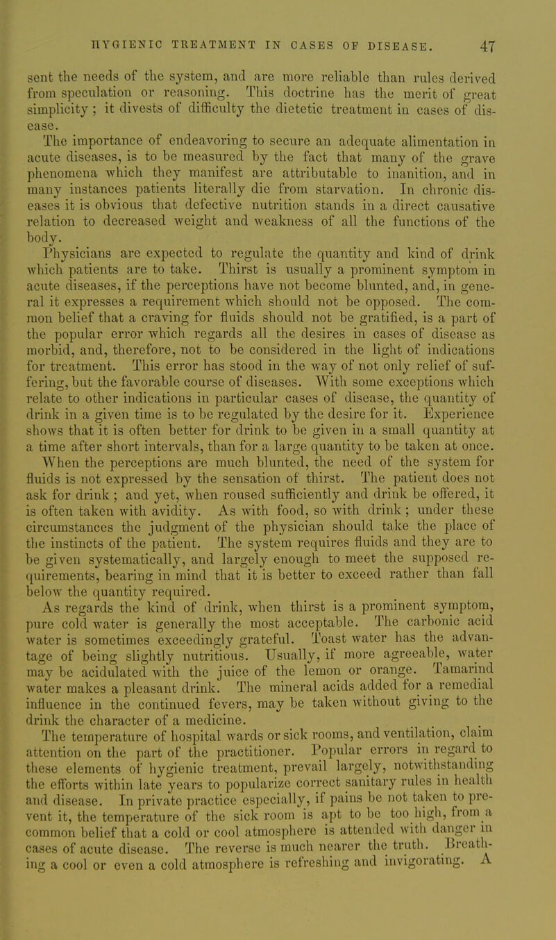 sent the needs of the system, and are more reliable than rules derived from speculation or reasoning. This doctrine has the merit of great simplicity ; it divests of difficulty the dietetic treatment in cases of dis- ease. The importance of endeavoring to secure an adequate alimentation in acute diseases, is to be measured by the fact that many of the grave phenomena which they manifest are attributable to inanition, and in many instances patients literally die from starvation. In chronic dis- eases it is obvious that defective nutrition stands in a direct causative relation to decreased weight and weakness of all the functions of the body. Physicians are expected to regulate the quantity and kind of drink Avhich patients are to take. Thirst is usually a prominent symptom in acute diseases, if the perceptions have not become blunted, and, in gene- ral it expresses a requirement which should not be opposed. The com- mon belief that a craving for fluids should not be gratified, is a part of the popular error which regards all the desires in cases of disease as morbid, and, therefore, not to be considered in the light of indications for treatment. This error has stood in the way of not only relief of suf- fering, but the favorable course of diseases. With some exceptions which relate to other indications in particular cases of disease, the quantity of drink in a given time is to be regulated by the desire for it. Experience shows that it is often better for drink to be given in a small quantity at a time after short intervals, than for a large quantity to be taken at once. When the perceptions are much blunted, the need of the system for fluids is not expressed by the sensation of thirst. The patient does not ask for drink ; and yet, when roused sufficiently and drink be offered, it is often taken with avidity. As with food, so with drink ; under these circumstances the judgment of the physician should take the place of the instincts of the patient. The system requires fluids and they are to be given systematically, and largely enough to meet the supposed re- quirements, bearing in mind that it is better to exceed rather than fall below the quantity required. As regards the kind of drink, when thirst is a prominent symptom, pure cold water is generally the most acceptable. The carbonic acid water is sometimes exceedingly grateful. Toast water has the advan- tage of being slightly nutritious. Usually, if more agreeable, water may be acidulated with the juice of the lemon or orange. Tamarind water makes a pleasant drink. The mineral acids added for a remedial influence in the continued fevers, may be taken without giving to the drink the character of a medicine. The temperature of hospital wards or sick rooms, and ventilation, claim attention on the part of the practitioner. Popular errors in regard to these elements of hygienic treatment, prevail largely, notwithstanduig the eff'orts within late years to popularize correct sanitary rules in health and disease. In private practice especially, if pains be not taken to pre- vent it, the temperature of the sick room is apt to be too high, from a common belief that a cold or cool atmosphere is attemled with danger in cases of acute disease. The reverse is much nearer the truth. Breath- ing a cool or even a cold atmosphere is refreshing and invigorating. A