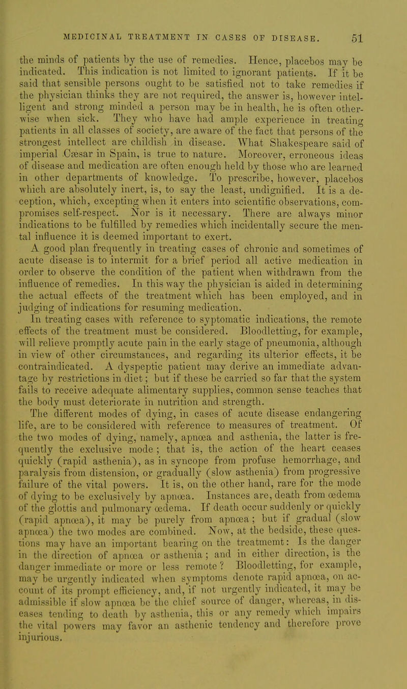 the minds of patients by the use of remedies. Hence, placebos may be indicated. This indication is not limited to ignorant patients. If it be said that sensible persons ought to be satisfied not to take remedies if the physician thinks they are not required, the answer is, however intel- ligent and strong minded a person may be in health, he is often other- wise when sick. They who have had ample experience in treating patients in all classes of society, are aware of the fact that persons of the strongest intellect are childish in disease. What Shakespeare said of imperial Caesar in Spain, is true to nature. Moreover, erroneous ideas of disease and medication are often enough held by those who are learned in other departments of knowledge. To prescribe, however, placebos which are absolutely inert, is, to say the least, undignified. It is a de- ception, which, excepting when it enters into scientific observations, com- promises self-respect. Nor is it necessary. There are always minor indications to be fulfilled by remedies which incidentally secure the men- tal influence it is deemed important to exert. A good plan frequently in treating cases of chronic and sometimes of acute disease is to intermit for a brief period all active medication in order to observe the condition of the patient when withdrawn from the influence of remedies. In this way the physician is aided in determining the actual effects of the treatment which has been employed, and in judging of indications for resuming medication. In treating cases with reference to syptomatic indications, the remote effects of the treatment must be considered. Bloodletting, for example, will relieve promptly acute pain in the early stage of pneumonia, although in view of other circumstances, and regarding its ulterior effects, it be contraindicated. A dyspeptic patient may derive an immediate advan- tage by restrictions in diet; but if these be carried so far that the system fails to receive adequate alimentary supplies, common sense teaches that the body must deteriorate in nutrition and strength. The different modes of dying, in cases of acute disease endangering life, are to be considered Avith reference to measures of treatment. Of the two modes of dying, namely, apnoea and asthenia, the latter is fre- quently the exclusive mode ; that is, the action of the heart ceases quickly (rapid asthenia), as in syncope from profuse hemorrhage, and paralysis from distension, or gradually (slow asthenia) from progressive failure of the vital powers. It is, on the other hand, rare for the mode of dying to be exclusively by apnoea. Instances are, death from oedema of the glottis and pulmonary oedema. If death occur suddenly or quickly (rapid apncea), it may be purely from apna3a ; but if gradual (slow apnoea) the two modes are combined. Now, at the bedside, these (jues- lions may have an important bearing on the treatmemt;_ Is the danger in the direction of apnoea or asthenia ; and in either direction, is the danger immediate or more or less remote ? Bloodletting, for example, may be urgently indicated when symptoms denote rapid apnoea, on ac- count of its prompt efficiency, and, if not urgently indicated, it may be admissible if slow apnoea be the chief source of danger, whereas, in dis- eases tending to death by asthenia, this or any remedy which impairs the vital powers may favor an asthenic tendency and therefore prove injurious.