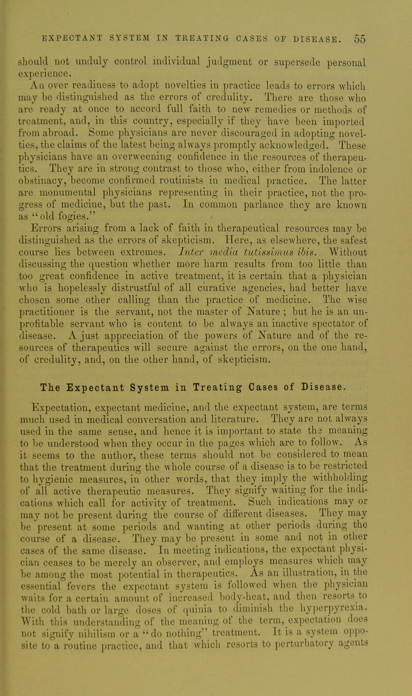 should not unduly control individual judgment or supersede personal experience. All over readiness to adopt novelties in practice leads to errors Avhich may be distinguished as the errors of credulity. There are those who are ready at once to accord full faith to new remedies or methods of treatment, and, in this country, especially if they have been imported from abroad. Some physicians are never discouraged in adopting novel- ties, the claims of the latest being ahvays promptly acknowledged. These physicians have an overweening confidence in the resources of therapeu- tics. They are in strong contrast to those who, either from indolence or obstinacy, become confirmed routinists in medical practice. The latter are monumental physicians representing in their practice, not the pro- gress of medicine, but the past. In common parlance they are known as old fogies. Errors arising from a lack of faith in therapeutical resources may be distinguished as the errors of skepticism. Here, as elsewhere, the safest course lies between extremes. Ijiter media tutissiinus ibis. Without discussing the question whether more harm results from too little than too great confidence in active treatment, it is certain that a physician who is hopelessly distrustful of all curative agencies, had better have chosen some other calling than the practice of medicine. The wise practitioner is the servant, not the master of Nature ; but he is an un- profitable servant who is content to be always an inactive spectator of disease. A just appreciation of the powers of Nature and of the re- sources of therapeutics will secure against the errors, on the one hand, of credulity, and, on the other hand, of skepticism. The Expectant System in Treating Cases of Disease. Expectation, expectant medicine, and the expectant system, are terms much used in medical conversation and literature. They are not always used in the same sense, and hence it is important to state tha meaning to be understood when they occur in the pages which are to follow. As it seems to the author, these terms should not be considered to mean that the treatment during the whole course of a disease is to be restricted to hygienic measures, in other words, that they imply the withholding of all active therapeutic measures. They signify waiting for the indi- cations Avhich call for activity of treatment. Such indications may or may not be present during the course of different diseases. They may be present at some periods and wanting at other periods during the course of a disease. They may be present in some and not in other cases of the same disease. In meeting indications, the expectant physi- cian ceases to be merely an observer, and employs measures which may be among the most potential in therapeutics. As an illustration, in the essential fevers the expectant system is followed when the physician waits for a certain amount of increased body-heat, and then resorts to the cold bath or large doses of quinia to diminish the hyperpyrexia. AVith this understanding of the meaning of the term, expectation does not signify nihilism or a do nothing treatment. It is a system oppo- site to a routine practice, and that which resorts to perturbatory agents