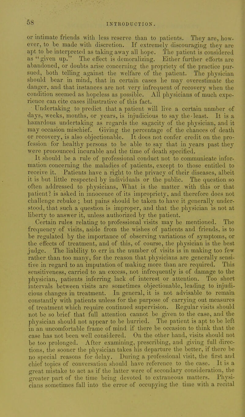 or intimate friends with less reserve than to patients. They are, how- ever, to be made with discretion. If extremely discouraging they are apt to be interpreted as taking away all hope. The patient is considered as given up. The effect is demoralizing. Either further efforts are abandoned, or doubts arise concerning the propriety of the practice pur- sued, both telling against the welfare of the patient. The physician should bear in mind, that in certain cases he may overestimate the danger, and that instances are not very infrequent of recovery when the condition seemed as hopeless as possible. All physicians of much expe- rience can cite cases illustrative of this fact. • Undertaking to predict that a patient will live a certain number of days, Aveeks, months, or years, is injudicious to say the-least. It is a hazardous undertaking as regards the sagacity of the physician, and it may occasion mischief. Giving the percentage of the chances of death or recovery, is also objectionable. It does not confer credit on the pro- fession for healthy persons to be able to say that in years past they Avere pronounced incurable and the time of death specified. It should be a rule of professional conduct not to communicate infor- mation concerning the maladies of patients, except to those entitled to receive it. Patients have a right to the privacy of their diseases, albeit it is but little respected by individuals or the public. The question so often addressed to physicians. What is the matter with this or that patient? is asked in innocence of its impropriety, and therefore does not challenge rebuke ; but pains should be taken to have it generally under- stood, that such a question is improper, and that the physician is not at liberty to answer it, unless authorized by the patient. Certain rules relating to professional visits may be mentioned. The frequency of visits, aside from the wishes of patients and friends, is to be regulated by the importance of observing variations of symptoms, or the effects of treatment, and of this, of course, the physician is the best judge. The liability to err in the number of visits is in making too few rather than too many, for the reason that physicians are generally sensi- tive in regard to an imputation of making more than are required. This sensitiveness, carried to an excess, not infrequently is of damage to the physician, patients inferring lack of interest or attention. Too short intervals between visits are sometimes objectionable, leading to injudi- cious changes in treatment. In general, it is not advisable to remain constantly with patients unless for the purpose of carrying out measures of treatment Avhich require continued supervision. Regular visits should not be so brief that full attention cannot be given to the case, and the physician should not appear to be hurried. The patient is apt to be left in an uncomfortable frame of mind if there be occasion to think that the case has not been Avell considered. On the other hand, visits should not be too prolonged. After examining, prescribing, and giving full direc- tions, the sooner the physician takes his departure tiie better, if there be no special reasons for delay. During a professional visit, the first and chief topics of conversation should have reference to the case. It is a great mistake to act as if the latter were of secondary consideration, the greater part of the time being devoted to extraneous matters. Physi- cians sometimes fall into the error of occupying the time with a recital