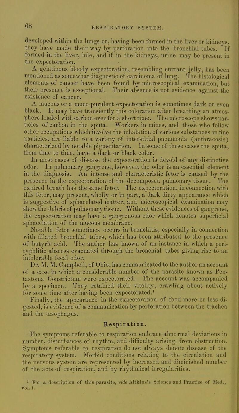 C8 developed within the lungs or, having been formed in the liver or kidneys, they have made their Avay by perforation into the bronchial tubes. If formed in the liver, bile, and if in the kidneys, urine may be present in the expectoration. A gelatinous bloody expectoration, resembling currant jelly, has been mentioned as somewhat diagnostic of carcinoma of lung. The histological elements of cancer have been found by microscopical examination, but their presence is exceptional. Their absence is not evidence against the existence of cancer. A mucous or a muco-purulent expectoration is sometimes dark or even black. It may have transiently this coloration after breathing an atmos- phere loaded with carbon even for a short time. The microscope shows par- ticles of carbon in the sputa. Workers in mines, and those ■who follow other occupations Avhich involve the inhalation of various substances in fine particles, are liable to a variety of interstitial pneumonia (anthracosis) characterized by notable pigmentation. In some of these cases the sputa, from time to time, have a dark or black color. In most cases of disease the expectoration is devoid of any distinctive odor. In pulmonary gangrene, however, the odor is an essential element in the diagnosis. An intense and characteristic fetor is caused by the presence in the expectoration of the decomposed pulmonary tissue. The expired breath has the same fetor. The expectoration, in connection with this fetor, may present, wholly or in part, a dark dirty appearance which is suggestive of sphacelated matter, and microscopical examination may show the debris of pulmonary tissue. Without these evidences of gangrene, the expectoration may have a gangrenous odor which denotes superficial sphacelation of the mucous membrane. Notable fetor sometimes occurs in bronchitis, especially in connection ■with dilated bronchial tubes, which has been attributed to the presence of butyric acid. The author has known of an instance in which a peri- typhlitic abscess evacuated through the bronchial tubes giving rise to an intolerable fecal odor. Dr. M. M. Campbell, of Ohio, has communicated to the author an account of a case in which a considerable number of the parasite known as Pen- tastoma Constrictum were expectorated. The account was accompanied by a specimen. They retained their vitality, crawling about actively for some time after having been expectorated.^ Finally, the appearance in the expectoration of food more or less di- gested, is evidence of a communication by perforation between the trachea and the oesophagus. Respiration. The symptoms referable to respiration embrace abnormal deviations in number, disturbances of rhythm, and difficulty arising from obstruction. Symptoms referable to respiration do not always denote disease of the respiratory system. Morbid conditions relating to the circulation and the nervous system are represented by increased and diminished number of the acts of respiration, and by rhythmical irregularities. ' For a description of this parasite, vide Aitkins's Science and Practice of Med., vol. i.