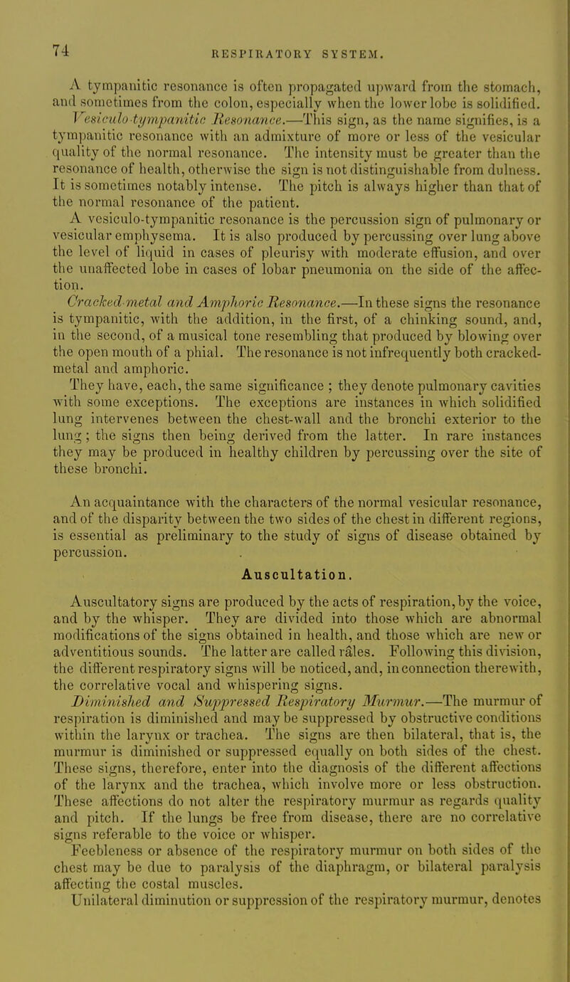 A tympanitic resonance is often propagated upward from the stomach, and sometimes from the colon, especially when the lower lobe is solidified. Vesicido■tympa7iitic Jiesonance.—This sign, as the name signifies, is a tympanitic resonance with an admixture of more or less of the vesicular quality of the normal resonance. The intensity must be greater than the resonance of health, otherwise the sign is not distinguishable from dulness. It is sometimes notably intense. The pitch is always higher than that of the normal resonance of the patient. A vesiculo-tympanitic resonance is the percussion sign of pulmonary or vesicular emphysema. It is also produced by percussing over lung above the level of liquid in cases of pleurisy with moderate effusion, and over the unaffected lobe in cases of lobar pneumonia on the side of the aff'ec- tion. Cracked-metal and Amphoric Resonance.—In these signs the resonance is tympanitic, with the addition, in the first, of a chinking sound, and, in the second, of a musical tone resembling that produced by blowing over the open mouth of a phial. The resonance is not infrequently both cracked- metal and amphoric. They have, each, the same significance ; they denote pulmonary cavities with some exceptions. The exceptions are instances in which solidified lung intervenes between the chest-wall and the bronchi exterior to the lung; the signs then being derived from the latter. In rare instances they may be produced in healthy children by percussing over the site of these bronchi. An acquaintance with the characters of the normal vesicular resonance, and of the disparity between the two sides of the chest in different regions, is essential as preliminary to the study of signs of disease obtained by percussion. Auscultation. Auscultatory signs are produced by the acts of respiration, by the voice, and by the whisper. They are divided into those which are abnormal modifications of the signs obtained in health, and those which are new or adventitious sounds. The latter are called r^Ies. Following this division, the different respiratory signs will be noticed, and, in connection therewith, the correlative vocal and whispering signs. Diminished and Suppressed Respiratory Murmur.—The murmur of respiration is diminished and may be suppressed by obstructive conditions within the larynx or trachea. The signs are then bilateral, that is, the murmur is diminished or suppressed equally on both sides of the chest. These signs, therefore, enter into the diagnosis of the different affections of the larynx and the trachea, which involve more or less obstruction. These affections do not alter the respiratory murmur as regards quality and pitch. If the lungs be free from disease, there are no correlative signs referable to the voice or whisper. Feebleness or absence of the respiratory murmur on both sides of the chest may be due to paralysis of the diaphragm, or bilateral paralysis affecting the costal muscles. Unilateral diminution or suppression of the respiratory murmur, denotes