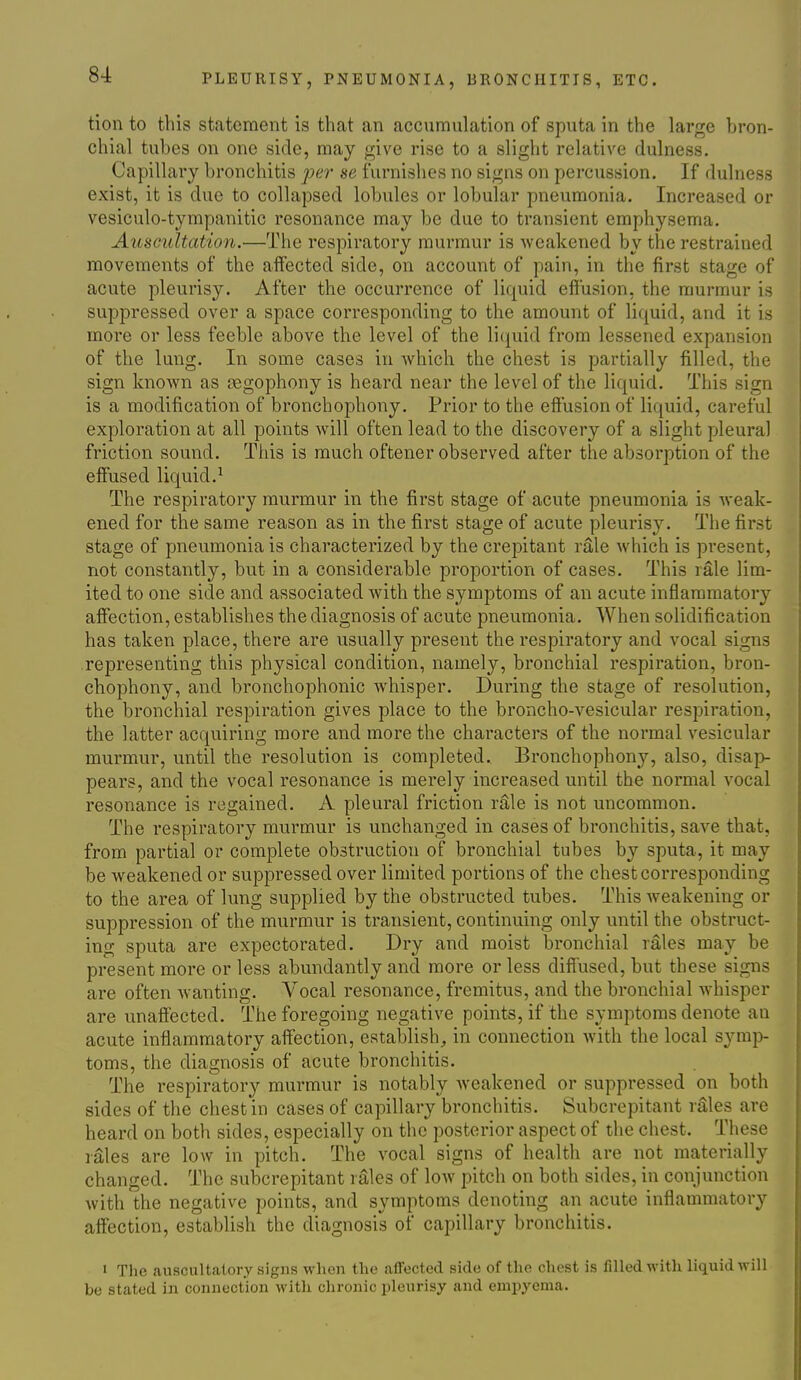 tion to this statement is that an accumulation of sputa in the large bron- chial tubes on one side, may give rise to a slight relative dulness. Capillary bronchitis per se furnishes no signs on percussion. If dulness exist, it is due to collapsed lobules or lobular pneumonia. Increased or vesiculo-tympanitic resonance may be due to transient emphysema. Auscultation.—The respiratory murmur is weakened by the restrained movements of the affected side, on account of pain, in the first stage of acute pleurisy. After the occurrence of liquid effusion, the murmur is suppressed over a space corresponding to the amount of liquid, and it is more or less feeble above the level of the li(iuid from lessened expansion of the lung. In some cases in which the chest is partially filled, the sign known as oegophony is heard near the level of the liquid. This sign is a modification of bronchophony. Prior to the effusion of liquid, careful exploration at all points will often lead to the discovery of a slight pleural friction sound. This is much oftener observed after the absorption of the effused liquid.^ The respiratory murmur in the first stage of acute pneumonia is weak- ened for the same reason as in the first stage of acute pleurisy. The first stage of pneumonia is characterized by the crepitant rale which is present, not constantly, but in a considerable proportion of cases. This rale lim- ited to one side and associated with the symptoms of an acute inflammatory affection, establishes the diagnosis of acute pneumonia. When solidification has taken place, there are usually present the respiratory and vocal signs representing this physical condition, namely, bronchial respiration, bron- chophony, and bronchophonic whisper. During the stage of resolution, the bronchial respiration gives place to the broncho-vesicular respiration, the latter acquiring more and more the characters of the normal vesicular murmur, until the resolution is completed. Bronchophony, also, disap- pears, and the vocal resonance is merely increased until the normal vocal resonance is regained. A pleural friction rale is not uncommon. The respiratory murmur is unchanged in cases of bronchitis, save that, from partial or complete obstruction of bronchial tubes by sputa, it may be weakened or suppressed over limited portions of the chest corresponding to the area of lung supplied by the obstructed tubes. This weakening or suppression of the murmur is transient, continuing only until the obstruct- ing sputa are expectorated. Dry and moist bronchial rales may be present more or less abundantly and more or less diffused, but these signs are often wanting. Vocal resonance, fremitus, and the bronchial whisper are unaffected. The foregoing negative points, if the symptoms denote an acute inflammatory affection, establish, in connection with the local symp- toms, the diagnosis of acute bronchitis. The respiratory murmur is notably weakened or suppressed on both sides of the chest in cases of capillary bronchitis. Subcrepitant rales are heard on both sides, especially on the posterior aspect of the chest. These rales are low in pitch. The vocal signs of health are not materially changed. The subcrepitant rales of low pitch on both sides, in conjunction with the negative points, and symptoms denoting an acute inflammatory affection, establish the diagnosis of capillary bronchitis. I The auscultatory signs when the affected side of the chest is filled with liquid will be stated in connection with chronic pleurisy and empyema.