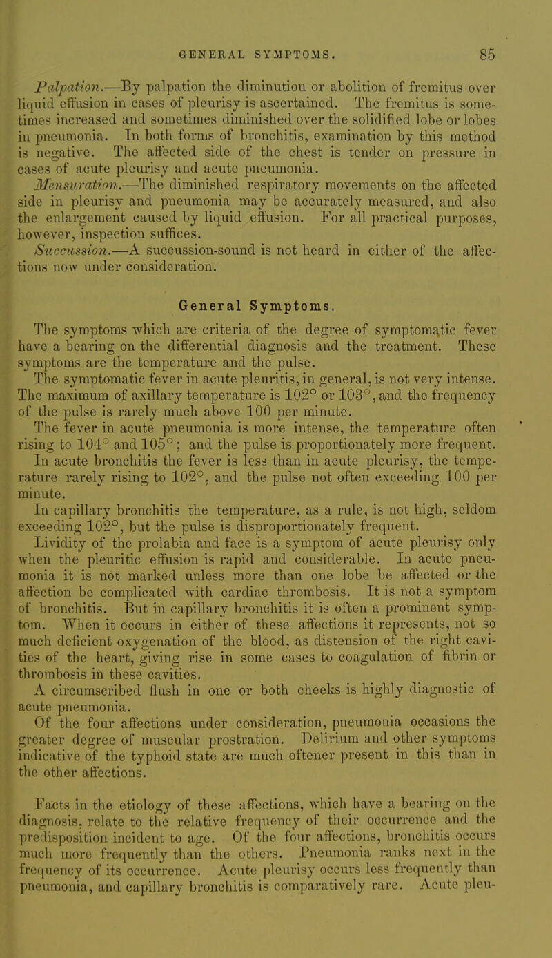 Palpation.—By palpation the diminution or abolition of fremitus over liquid eftusion in cases of pleurisy is ascertained. The fremitus is some- times increased and sometimes diminished over the solidified lobe or lobes in pneumonia. In both forms of bronchitis, examination by this method is negative. The afiected side of the chest is tender on pressure in cases of acute pleurisy and acute pneumonia. Mensuration.—The diminished respiratory movements on the affected side in pleurisy and pneumonia may be accurately measured, and also the enlargement caused by liquid effusion. Eor all practical purposes, however, inspection suffices. Succussion.—A succussion-sound is not heard in either of the affec- tions now under consideration. General Symptoms. The symptoms which are criteria of the degree of symptomatic fever have a bearing on the differential diagnosis and the treatment. These symptoms are the temperature and the pulse. The symptomatic fever in acute pleuritis, in general, is not very intense. The maximum of axillary temperature is 102° or 103, and the frequency of the pulse is rarely much above 100 per minute. The fever in acute pneumonia is more intense, the temperature often rising to 104° and 105° ; and the pulse is proportionately more frequent. In acute bronchitis the fever is less than in acute pleurisy, the tempe- rature rarely rising to 102°, and the pulse not often exceeding 100 per minute. In capillary bronchitis the temperature, as a rule, is not high, seldom exceeding 102°, but the pulse is disproportionately frequent. Lividity of the prolabia and face is a symptom of acute pleurisy only when the pleuritic effusion is rapid and considerable. In acute pneu- monia it is not marked unless more than one lobe be affected or the affection be complicated with cardiac thrombosis. It is not a symptom of bronchitis. But in capillary bronchitis it is often a prominent symp- tom. When it occurs in either of these affections it represents, not so much deficient oxygenation of the blood, as distension of the right cavi- ties of the heart, ffivina; rise in some cases to coagulation of fibrin or thrombosis in these cavities. A circumscribed flush in one or both cheeks is highly diagnostic of acute pneumonia. Of the four affections under consideration, pneumonia occasions the greater degree of muscular prostration. Delirium and other symptoms indicative of the typhoid state are much oftener present in this than in the other affections. Facts in the etiology of these affections, which have a bearing on the diagnosis, relate to tiie relative frequency of their occurrence and the predisposition incident to age. Of the four affections, bronchitis occurs much more frequently than the others. Pneumonia ranks next in the frequency of its occurrence. Acute pleurisy occurs less frequently than pneumonia, and capillary bronchitis is comparatively rare. Acute pleu-