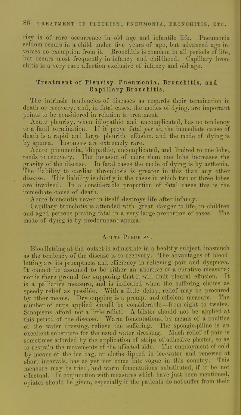 risy is of rare occurrence in old age and infantile life. Pneumonia seldom occurs in a child under five years of age, but advanced age in- volves no exemption from it. Bronchitis is common in all periods of life, but occurs most frequently in infancy and childhood. Capillary bron- chitis is a very rare affection exclusive of infancy and old age. Treatment of Pleurisy, Pneumonia, Bronchitis, and Capillary Bronchitis. The intrinsic tendencies of diseases as regards their termination in death or recovery, and, in fatal cases, the modes of dying, are important points to be considered in relation to treatment. Acute pleurisy, when idiopathic and uncomplicated, has no tendency to a fatal termination. If it prove fatal per se, the immediate cause of death is a rapid and large pleuritic effusion, and the mode of dying is by apnoea. Instances are extremely rare. Acute pneumonia, idiopathic, uncomplicated, and limited to one lobe, tends to recovery. The invasion of more than one lobe increases the gravity of the disease. In fatal cases the mode of dying is by asthenia. The liability to cardiac thrombosis is greater in this than any other disease. This liability is chiefly in the cases in which two or three lobes are involved. In a considerable proportion of fatal cases this is the immediate cause of death. Acute bronchitis never in itself destroys life after infancy. Capillary bronchitis is attended with great danger to life, in children and aged persons proving fatal in a very large proportion of cases. The mode of dying is by predominant apnoea. Acute Pleurisy. Bloodletting at the outset is admissible in a healthy subject, inasmuch as the tendency of the disease is to recovery. The advantages of blood- letting are its promptness and efficiency in relieving pain and dyspnoea. It cannot be assumed to be either an abortive or a curative measure; nor is there ground for supposing that it will limit pleural effusion. It is a palliative measure, and is indicated when the suffering claims as speedy relief as possible. With a little delay, relief may be procured by other means. Dry cupping is a prompt and efficient measure. The number of cups applied should be considerable—from eight to twelve. Sinapisms afford not a little relief. A blister should not be applied at this period of the disease. Warm fomentations, by means of a poultice or the water dressing, relieve the suffering. The spongio-piline is an excellent substitute for the usual water dressing. Much relief of pain is sometimes afforded by the application of strips of adhesive plaster, so as to restrain the movements of the affected side. The employment of cold by means of the ice bag, or cloths dipped in ice-water and renewed at short intervals, has as yet not come into vogue in this country. This measure may be tried, and warm fomentations substituted, if it be not effectual. In conjunction with measures which have just been mentioned, opiates should be given, especially if the patients do not suffer from their