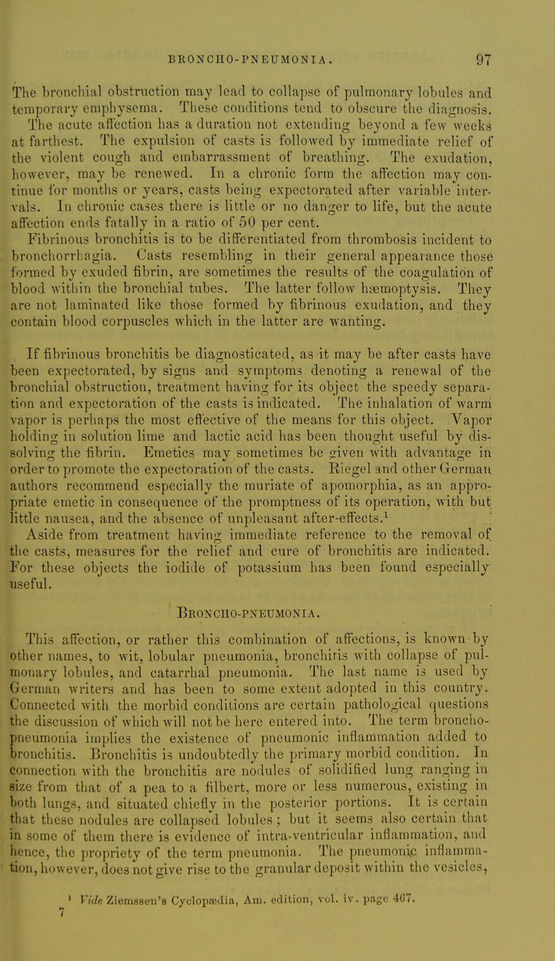 The bronchial obstruction may lead to collapse of pulmonary lobules and temporary emphysema. These conditions tend to obscure the diagnosis. The acute aflection has a duration not extending beyond a few weeks at farthest. The expulsion of casts is followed by immediate relief of the violent cough and embarrassment of breathing. The exudation, however, may be renewed. In a chronic form the affection may con- tinue for months or years, casts being expectorated after variable inter- vals. In chronic cases there is little or no danger to life, but the acute affection ends fatally in a ratio of 50 per cent. Fibrinous bronchitis is to be differentiated from thrombosis incident to bronchorrhagia. Casts resembling in their general appearance those formed by exuded fibrin, are sometimes the results of the coagulation of blood within the bronchial tubes. The latter follow haemoptysis. They are not laminated like those formed by fibrinous exudation, and they contain blood corpuscles which in the latter are wanting. If fibrinous bronchitis be diagnosticated, as it may be after casts have been expectorated, by signs and symptoms denoting a renewal of the bronchial obstruction, treatment having for its object the speedy separa- tion and expectoration of the casts is indicated. The inhalation of warm vapor is perhaps the most effective of the means for this object. Vapor holding in solution lime and lactic acid has been thought useful by dis- solving the fibrin. Emetics mav sometimes be siven with advanta2;e in order to promote the expectoration of the casts. Eiegel and other German, authors recommend especially the muriate of apomorphia, as an appro^ priate emetic in consequence of the promptness of its operation, with but little nausea, and the absence of unpleasant after-effects.^ Aside from treatment having immediate reference to the removal of the casts, measures for the relief and cure of bronchitis are indicated. For these objects the iodide of potassium has been found especially useful. Broncho-pneumonia. • This affection, or rather this combination of affections, is known by other names, to wit, lobular pneumonia, bronchitis with collapse of pul- monary lobules, and catarrhal pneumonia. The last name is used by German writers and has been to some extent adopted in this country. Connected Avith the morbid conditions are certain pathological questions the discussion of which will not be here entered into. The term broncho- pneumonia implies the existence of pneumonic inflammation added to bronchitis. Bronchitis is undoubtedly the primary morbid condition. In connection with the bronchitis are nodules of solidified lung ranging in size from that of a pea to a filbert, more or less numerous, existing in both lungs, and situated chiefly in tlic posterior portions. It is certain that these nodules are collapsed lobules ; but it seems also certain that in some of them there is evidence of intra-ventricular inflammation, and hence, the propriety of the term pneumonia. The pneumonic inflamma- tion, however, does not give rise to the granular deposit within the vesicles, ' Vide Ziemssen's Cyclopaedia, Am. edition, vol. iv. page 467. 7