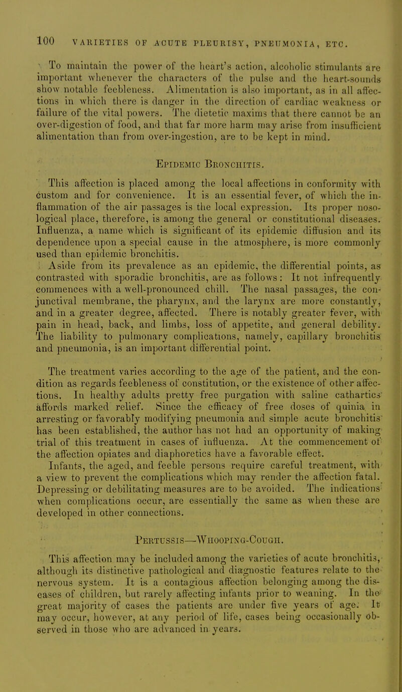 - To maintain the power of the heart's action, alcoholic stimulants are important whenever the characters of the pulse and the heart-sounds show notable feebleness. Alimentation is also important, as in all aflec- tions in which there is danger in the direction of cardiac weakness or failure of the vital powers. The dietetic maxims that there cannot be an over-digestion of food, and that far more harm may arise from insufficient alimentation than from over-ingestion, are to be kept in mind. Epidemic Bronchitis, This aflfection is placed among the local alfections in conformity with custom and for convenience. It is an essential fever, of which the in- flammation of the air passages is the local expression. Its proper noso- logical place, therefore, is among the general or constitutional diseases. Influenza, a name which is significant of its epidemic diff'usion and its dependence upon a special cause in the atmosphere, is more commonly used than epidemic bronchitis. . Aside from its prevalence as an epidemic, the differential points, as contrasted with sporadic bronchitis, are as follows: It not infrequently commences with a well-pronounced chill. The nasal passages, the con- junctival membrane, the pharynx, and the larynx are more constantly, and in a greater degree, affected. There is notably greater fever, with pain in head, back, and limbs, loss of appetite, and general debility. The liability to pulmonary complications, namely, capillary bronchitis and pneumonia, is an important differential point. The treatment varies according to the age of the patient, and the con- dition as regards feebleness of constitution, or the existence of other affec- tions. In healthy adults pretty free purgation with saline cathartics affords marked relief. Since the efficacy of free doses of qulula. in arresting or favorably modifying pneumonia and simple acute bronchitis has been established, the author has not had an opportunity of making trial of this treatment in cases of influenza. At the commencement of the affection opiates and diaphoretics have a favorable effect. Infants, the aged, and feeble persons require careful treatment, with a view to prevent the complications which may render the affection fatal. Depressing or debilitating measures are to be avoided. The indications when complications occur, are essentially the same as when these are developed In other connections. Pertussis—Wiiooping-Cough. This affection may be included among the varieties of acute bronchitis, althougli its distinctive pathological and diagnostic features relate to the nervous system. It is a contagious affection belonging among the dis- eases of children, but rarely aff'ectlng Infants prior to weaning. In the great majority of cases the patients are under five years of age. It may occur, however, at any period of life, cases being occasionally ob- served in those who are advanced in years.