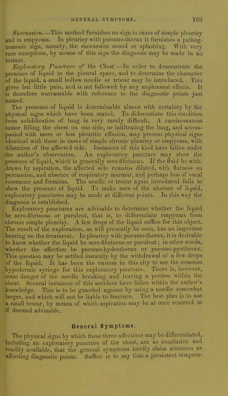 Succiissio7i.—This method furnishes no sign in cases of simple pleurisj and in empyema. In pleurisy with pneumo-thorax it furnishes a pathog- nomonic sign, namely, the succussion sound or splashing. With very rare exceptions, by means of this sign the diagnosis may be made in an instant. Exploratory Puncture of the Chest.—In order to demonstrate the presence of liquid in the pleural space, and to determine the character of the liquid, a small hollow needle or trocar may be introduced. This gives but little pain, and is not followed by any unpleasant effects. It is therefore warrantable with reference to the diagnostic points just named. The presence of liquid is determinable almost with certainty by the physical signs which have been stated. To di3'erentiate this condition from solidification of lung is very rarely difficult. A carcinomatous tumor filling the chest on one side, or infiltrating the lung, and accom- panied with more or less pleuritic efifusion, may present physical signs identical with those in cases of simple chronic pleurisy or empyema, with dilatation of the affected side. Instances of this kind have fallen under the author's observation. An exploi'atory puncture may show the presence of liquid, which is generally sero-fibrinou3. If the fluid be with- drawn by aspiration, the affected side remains dilated, with flatness on percussion, and absence of respiratory murmur, and perhaps loss of vocal resonance and fremitus. The needle or trocar again introduced fails to show the presence of liquid. To make sure of the absence of liquid, exploratory punctures may be made at different points. In this way the diagnosis is established. Exploratory punctures are advisable to determine Avhether the liquid be sero-fibrinous or purulent, that is, to differentiate empyema from chronic simple pleurisy. A few drops of the liquid suffice for this object. The result of the exploration, as will presently be seen, has an important bearing on the treatment. In pleurisy Avith pneumo-thorax, it is desirable to know whether the liquid be sero-fibrinous or purulent; in other words, whether the affection be pneumo-hydrothorax or pneumo-pyothorax. This question may be settled instantly by the withdrawal of a few drops of the liquid. It has been the custom in this city to use the common hypodermic syringe for this exploratory puncture. There is, however, some danger of the needle breaking and leaving a portion within the chest. Several instances of this accident have fallen within the author's knowledge. This is to be guarded against by using a needle somewhat larger, and which will not be liable to fracture. The best plan is to use a small trocar, by means of which aspiration may be at once resorted to if deemed advisable. General Symptoms. The physical signs by which these three affections may be differentiated, including an exploratory puncture of the chest, are so conclusive and readily available, that tlie general symptoms hardly claim attention as affording diagnostic points. Suffice it to say that a persistent tempera-