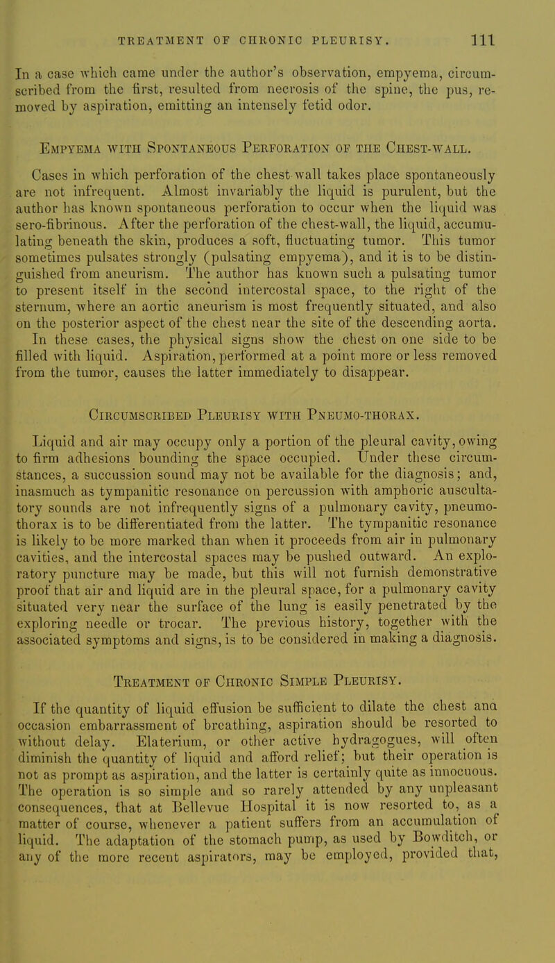 In a case which came under the author's observation, empyema, circum- scribed from the first, resulted from necrosis of the spine, the pus, re- moved by aspiration, emitting an intensely fetid odor. Empyema with Spontaneous Perforation of the Chest-wall. Cases in which perforation of the chest wall takes place spontaneously are not infrequent. Almost invariably the liquid is purulent, but the author has known spontaneous perforation to occur when the liquid was sero-fibrinous. After the perforation of the chest-wall, the liquid, accumu- lating beneath the skin, produces a soft, fluctuating tumor. This tumor sometimes pulsates strongly (pulsating empyema), and it is to be distin- guished from aneurism. The author has known such a pulsating tumor to present itself in the second intercostal space, to the right of the sternum, where an aortic aneurism is most frequently situated, and also on the posterior aspect of the chest near the site of the descending aorta. In these cases, the physical signs show the chest on one side to be filled with liquid. Aspiration, performed at a point more or less removed from the tumor, causes the latter immediately to disappear. Circumscribed Pleurisy with Pneumo-thorax. Liquid and air may occupy only a portion of the pleural cavity, owing to firm adhesions bounding the space occupied. Under these circum- stances, a succussion sound may not be available for the diagnosis; and, inasmuch as tympanitic resonance on percussion with amphoric ausculta- tory sounds are not infrequently signs of a pulmonary cavity, pneumo- thorax is to be difierentiated from the latter. The tympanitic resonance is likely to be more marked than when it proceeds from air in pulmonary cavities, and the intercostal spaces may be pushed outward. An explo- ratory puncture may be made, but this will not furnish demonstrative proof that air and liquid are in the pleural space, for a pulmonary cavity situated very near the surface of the lung is easily penetrated by the exploring needle or trocar. The previous history, together with the associated symptoms and signs, is to be considered in making a diagnosis. Treatment of Chronic Simple Pleurisy. If the quantity of liquid effusion be sufficient to dilate the chest ana occasion embarrassment of breathing, aspiration should be resorted to without delay. Elaterium, or other active hydragogues, will often diminish the quantity of liquid and afford relief; but their operation is not as prompt as aspiration, and the latter is certainly quite as innocuous. The operation is so simple and so rarely attended by any unpleasant consequences, that at Bellevue Hospital it is now resorted to,_ as a matter of course, whenever a patient suffers from an accumulation of liquid. The adaptation of the stomach pump, as used by Bowditch, or any of the more recent aspirators, may be employed, provided that,