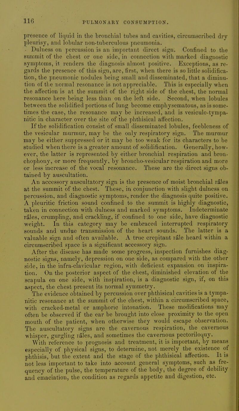 presence of liquid in the bronchial tubes and cavities, circumscribed dry pleurisy, and lobular non-tuberc\ilous pneumonia. ■ Dulness on percussion is an important direct sign. Confined to the summit of the chest or one side, in connection with marked diagnostic symptoms, it renders the diagnosis almost positive. Exceptions, as re- gards the presence of this sign, are, first, when there is so little solidifica- tion, the pneumonic nodules being small and disseminated, that a diminu- tion of the normal resonance is not appreciable. This is especially when the affection is at the summit of the right side of the chest, the normal resonance here being less than on the left side. Second, when lobules between the solidified portions of lung become emphysematous, as is some- times the case, the resonance may be increased, and is vesiculo-tympa- nitic in character over the site of the phthisical affection. If the solidification consist of small disseminated lobules, feebleness of the vesicular murmur, may be the only respiratory sign. The murmur may be either suppressed or it may be too Aveak for its characters to be studied ivhen there is a greater amount of solidification. Generally, how- ever, the latter is represented by either bronchial respiration and bron- chophony, or more frequently, by broncho-vesicular respiration and more or less increase of the vocal resonance. These are the direct signs ob- tained by auscultation. An accessory auscultatory sign is the presence of moist bronchial rales at the summit of the chest. These, in conjunction with slight dulness on percussion, and diagnostic symptoms, render the diagnosis quite positive. A pleuritic friction sound confined to the summit is highly diagnostic, taken in connection with dulness and marked symptoms. Indeterminate rales, crumpling, and crackling, if confined to one side, have diagnostic weight. In this category may be embraced interrupted respiratory sounds and undue transmission of the heart sounds. The latter is a valuable sign and often available. A true crepitant rale heard within a circumscribed space is a significant accessory sign. After the disease has made some progress, inspection furnishes diag- nostic signs, namely, depression on one side, as compared with the other side, in the infra-clavicular region, with deficient expansion on inspira- tion. On the posterior aspect of the chest, diminished elevation of the scapula on one side, with inspiration, is a diagnostic sign, if, on this aspect, the chest present its normal symmetry. The evidence obtained by percussion over phthisical cavities is a tympa- nitic resonance at the summit of the chest, within a circumscribed space, with cracked-metal or amphoric intonation. These modifications may often be observed if the ear be brought into close proximity to the open mouth of the patient, when otherwise they would escape observation. The auscultatory signs are the cavernous respiration, the cavernous whisper, gurgling lales, and sometimes the cavernous pectoriloquy. With reference to prognosis and treatment, it is important, by means especially of physical signs, to determine, not merely the existence of phthisis, but the extent and the stage of the phthisical affection. It is not less important to take into account general symptoms, such as fre- quency of the pulse, the temperature of the body, the degree of debility and emaciation, the condition as regards appetite and digestion, etc.