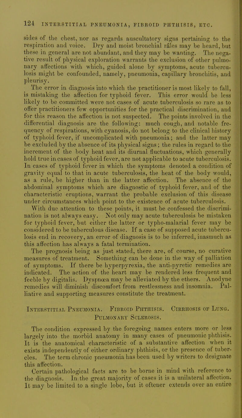 sides of the chest, nor as regards auscultatory signs pertaining to the respiration and voice. Dry and moist bronchial lEles may be heard, but these in general are not abundant, and they may be wanting. The nega- tive result of physical exploration warrants the exclusion of other pulmo- nary aft'ections with which, guided alone by symptoms, acute tubercu- losis might be confounded, namely, pneumonia, capillary bronchitis, and pleurisy. The error in diagnosis into which the practitioner is most likely to fall, is mistaking the affection for typhoid fever. This error would be less likely to be committed were not cases of acute tuberculosis so rare as to offer practitioners few opportunities for the practical discrimination, and for this reason the affection is not suspected. The points involved in the differential diagnosis are the following: much cough, and notable fre- quency of respirations, with cyanosis, do not belong to the clinical history of typhoid fever, if uncomplicated with pneumonia; and the latter may be excluded by the absence of its physical signs ; the rules in regard to the increment of the body heat and its diurnal fluctuations, which generally hold true in cases of typhoid fever, are not applicable to acute tuberculosis. In cases of typhoid fever in which the symptoms denoted a condition of gravity equal to that in acute tuberculosis, the heat of the body would, as a rule, be higher than in the latter affection. The absence of the abdominal symptoms which are diagnostic of typhoid fever, and of the characteristic eruptions, warrant the probable exclusion of this disease under circumstances which point to the existence of acute tuberculosis. With due attention to these points, it must be confessed the discrimi- nation is not always easy. Not only may acute tuberculosis be mistaken for typhoid fever, but either the latter or typho-malarial fever may be considered to be tuberculous disease. If a case of supposed acute tubercu- losis end in recovery, an error of diagnosis is to be inferred, inasmuch as this affection has always a fatal termination. The prognosis being as just stated, there are, of course, no curative measures of treatment. Something can be done in the way of palliation of symptoms. If there be hyperpyrexia, the anti-pyretic remedies are indicated. The action of the heart may be rendered less frequent and feeble by digitalis. Dyspnoea may be alleviated by the ethers. Anodyne remedies will diminish discomfort from restlessness and insomnia. Pal- liative and supporting measures constitute the treatment. Interstitial Pneumonia. Fibroid Phthisis. Cirrhosis of Lung. Pulmonary Sclerosis. The condition expressed by the foregoing names enters more or less largely into the morbid anatomy in many cases of pneumonic phthisis. It is the anatomical characteristic of a substantive affection when it exists independently of either ordinary phthisis, or the presence of tuber- cles. The term chronic pneumonia has been used by writers to designate this affection. Certain pathological facts are to be borne in mind with reference to the diagnosis. In the great majority of cases it is a unilateral affection. It may be limited to a single lobe, but it oftener extends over an entire