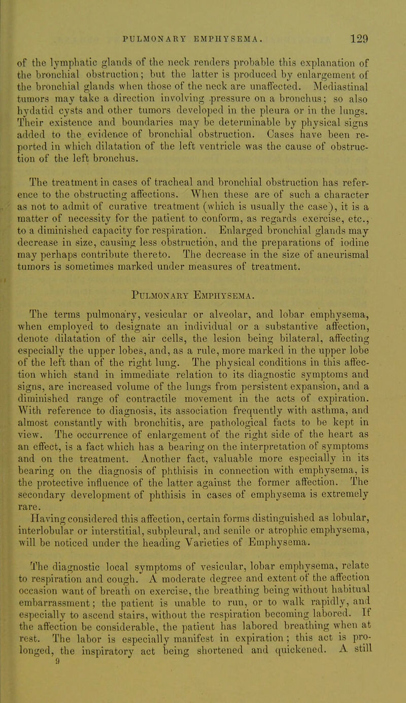 of the lymphatic glands of the neck renders probable this explanation of the bronchial obstruction; but the latter is produced by enlargement of the bronchial glands when those of the neck are unaffected. Mediastinal tumors may take a direction involving .pressure on a bronchus; so also hydatid cysts and other tumors developed in the pleura or in the lungs. Their existence and boundaries may be determinable by physical signs added to the evidence of bronchial obstruction. Cases have been re- ported in which dilatation of the left ventricle was the cause of obstruc- tion of the left bronchus. The treatment in cases of tracheal and bronchial obstruction has refer- ence to the obstructing affections. When these are of such a character as not to admit of curative treatment (which is usually the case), it is a matter of necessity for the patient to conform, as regards exercise, etc., to a diminished capacity for respiration. Enlarged bronchial glands may decrease in size, causing less obstruction, and the preparations of iodine may perhaps contribute thereto. The decrease in the size of aneurismal tumors is sometimes marked under measures of treatment. Pulmonary Emphysema. The terms pulmonary, vesicular or alveolar, and lobar emphysema, when employed to designate an individual or a substantive affection, denote dilatation of the air cells, the lesion being bilateral, affecting especially the upper lobes, and, as a rule, more marked in the upper lobe of the left than of the right lung. The physical conditions in this affec- tion which stand in immediate relation to its diagnostic symptoms and signs, are increased volume of the lungs from persistent expansion, and a diminished range of contractile movement in the acts of expiration. With reference to diagnosis, its association frequently with asthma, and almost constantly with bronchitis, are pathological facts to be kept in view. The occurrence of enlargement of the right side of the heart as an effect, is a fact which has a bearing on the interpretation of symptoms and on the treatment. Another fact, valuable more especially in its bearing on the diagnosis of phthisis in connection with emphysema, is the protective influence of the latter against the former affection. The secondary development of phthisis in cases of emphysema is extremely rare. Having considered this affection, certain forms distinguished as lobular, interlobular or interstitial, subpleural, and senile or atrophic emphysema, will be noticed under the heading Varieties of Emphysema. The diagnostic local symptoms of vesicular, lobar emphysema, relate to respiration and cough. A moderate degree and extent of the affection occasion want of breath on exercise, the breathing being Avithout habitual embarrassment; the patient is unable to run, or to walk rapidly, and especially to ascend stairs, without the respiration becoming labored. If the affection be considerable, the patient has labored breathing when at rest. The labor is especially manifest in expiration ; this act is pro- longed, the inspiratory act being shortened and quickened. A still