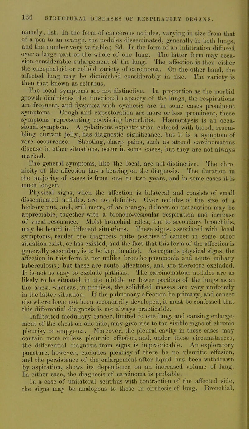 namely, 1st. In the form of cancerous nodules, varyin;r in size from that of a pea to an orange, the nodules disseminated, generally in both lungs, and the number very variable ; 2d. In the form of an infiltration diffused over a large part or the whole of one lung. The latter form may occa- sion considerable enlargement of the lung. The affection is then either the encephaloid or colloid variety of carcinoma. On the other hand, the affected lung may be diminished considerably in size. The variety is then that known as scirrhus. The local symptoms are not distinctive. In proportion as the morbid growth diminishes the functional capacity of the lungs, the respirations are frequent, and dyspnoea with cyanosis are in some cases prominent symptoms. Cough and expectoration are more or less prominent, these symptoms representing coexisting bronchitis. Haemoptysis is an occa- sional symptom. A gelatinous expectoration colored with blood, resem- bling currant jelly, has diagnostic significance, but it is a symptom of rare occurrence. Shooting, sharp pains, such as attend carcinomatous disease in other situations, occur in some cases, but they are not alwavs marked. The general symptoms, like the local, are not distinctive. The chro- nicity of the affection has a bearing on the diagnosis. The duration in the majority of cases is from one to two years, and in some cases it is much longer. Physical signs, when the affection is bilateral and consists of small disseminated nodules, are not definite. Over nodules of the size of a hickory-nut, and, still more, of an orange, dulness on percussion may be appreciable, together with a broncho-vesicular respiration and increase of vocal resonance. Moist bronchial rales, due to secondary bronchitis, may be heard in different situations. These signs, associated with local symptoms, render the diagno?is quite positive if cancer in some other situation exist, or has existed, and the fact that this form of the affection is generally secondary is to be kept in mind. As regards physical signs, the affection in this form is not unlike broncho-pneumonia and acute miliary tuberculosis; but these are acute affections, and are therefore excluded. It is not as easy to exclude phthisis. The carcinomatous nodules are as likely to be situated in the middle or lower portions of the lungs as at the apex, whereas, in phthisis, the solidified masses are very uniformly in the latter situation. If the pulmonary affection be primary, and cancer elsewhere have not been secondarily developed, it must be confessed that this differential diagnosis is not always practicable. Infiltrated medullary cancer, limited to one lung, and causing enlarge- ment of the chest on one side, may give rise to the visible signs of chronic pleurisy or empyema. Moreover, the pleural cavity in these cases may contain more or less pleuritic effusion, and, under these circumstances, the differential diagnosis from signs is impracticable. An exploratory puncture, however, excludes pleurisy if there be no pleuritic effusion, and the persistence of the enlargement after liquid has been Avithdrawn by aspiration, shows its dependence on an increased volume of lung. In either case, the diagnosis of carcinoma is probable. In a case of unilateral scirrhus with contraction of the affected side, the signs may be analogous to those in cirrhosis of lung. Bronchial,