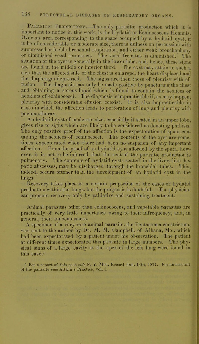 Parasitic Productions.—The only parasitic production which it is important to notice in this work, is the Hydatid or Echinococcus liominis. Over an area correspondinii; to the space occupied by a hydatid cyst, if it be of considerable or moderate size, there is dulness on percussion with suppressed or feeble bronchial respiration, and either weak bronchophony or diminished vocal resonance. The vocal fremitus is diminislied. The situation of the cyst is generally in the lower lobe, and, hence, these signs are found in the middle or inferior third. The cyst may attain to such a size that the afiected side of the chest is enlarged, the heart displaced and the diaphragm depressed. The signs are then those of pleurisy with ef- fusion. The diagnosis can only be made positive by puncturing the chest and obtaining a serous liquid which is found to contain the scolices or booklets of echinococci. The diagnosis is impracticable if, as may happen, pleurisy with considerable effusion coexist. It is also impracticable in cases in which the affection loads to perforation of lung and pleurisy with pneurao-thorax. An hydatid cyst of moderate size, especially if seated in an upper lobe, gives rise to signs which are likely to be considered as denoting phthisis. The only positive proof of the affection is the expectoration of sputa con- taining the scolices of echinococci. The contents of the cyst are some- times expectorated when there had been no suspicion of any important affection. From the proof of an hydatid cyst afforded by the sputa, how- ever, it is not to be inferred that the seat of the parasitic production is pulmonary. The contents of hydatid cysts seated in the liver, like he- patic abscesses, may be discharged through the bronchial tubes. This, indeed, occurs oftener than the development of an hydatid cyst in the lungs. Recovery takes place in a certain proportion of the cases of hydatid production within the lungs, but the prognosis is doubtful. The physician can promote recovery only by palliative and sustaining treatment. Animal parasites other than echinococcus, and vegetable parasites are practically of very little importance owing to their infrequency, and, in general, their innocuousness. A specimen of a very rare animal parasite, the Pentastoma constrictum, was sent to the author by Dr. M. M. Campbell, of Albana, Mo., which had been expectorated by a patient under his observation. The patient at different times expectorated this parasite in large numbers. The phy- sical signs of a large cavity at the apex of the left lung were found in this case.^ ' For a report of this case vide N. Y. Med. Record, Jan. 13th, 1877. For an account of the parasite vide Aitkin's Practice, vol. i.