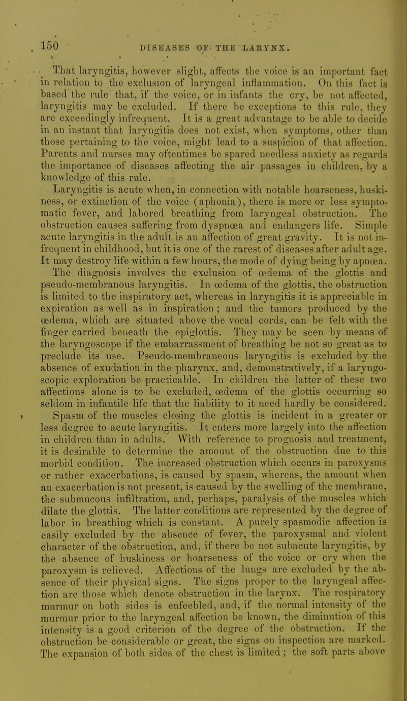 That laryngitis, however slight, affects the voice is an important fact in relation to the exclusion of laryngeal inflammation. On this fact is based the rule that, if the voice, or in infants the cry, be not affected, laryngitis may be excluded. If there be exceptions to this rule, they are exceedingly infrequent. It is a great advantage to be able to decide in an instant that laryngitis does not exist, when symptoms, other than those pertaining to the voice, might lead to a suspicion of that affection. Parents and nurses may oftentimes be spared needless anxiety as regards the importance of diseases affecting the air passages in children, by a knowledge of this rule. Laryngitis is acute when, in connection with notable hoarseness, huski- ness, or extinction of the voice (aphonia), there is more or less sympto- matic fever, and labored breathing from laryngeal obstruction. The obstruction causes suffering from dyspnoea and endangers life. Simple acute laryngitis in the adult is an affection of great gravity. It is not in- frequent in childhood, but it is one of the rarest of diseases after adult age. It may destroy life within a few hours, the mode of dying being by apnoea. The diagnosis involves the exclusion of oedema of the glottis and pseudo-membranous laryngitis. In oedema of the glottis, the obstruction is limited to the inspiratory act, whereas in laryngitis it is appreciable in expiration as well as in inspiration ; and the tumors produced by the oedema, which are situated above the vocal cords, can be felt with the finger carried beneath the epiglottis. They may be seen by means of the laryngoscope if the embarrassment of breathing be not so great as to preclude its use. Pseudo-membraneous laryngitis is excluded by the absence of exudation in the pharynx, and, demonstratively, if a laryngo- scopic exploration be practicable. In children the latter of these two affections alone is to be excluded, oedema of the glottis occurring so seldom in infantile life that the liability to it need hardly be considered. Spasm of the muscles closing the glottis is incident in a greater or less degree to acute laryngitis. It enters more largely into the affection in children than in adults. With reference to prognosis and treatment, it is desirable to determine the amount of the obstruction due to this morbid condition. The increased obstruction which occurs in paroxysms or rather exacerbations, is caused by spasm, whereas, the amount when an exacerbation is not present, is caused by the swelling of the membrane, the submucous infiltration, and, perhaps, paralysis of the muscles which dilate the glottis. The latter conditions are represented by the degree of labor in breathing which is constant. A purely spasmodic affection is easily excluded by the absence of fever, the paroxysmal and violent character of the obstruction, and, if there be not subacute laryngitis, by the absence of huskiness or hoarseness of the voice or cry when the paroxysm is relieved. Affections of the lungs are excluded by the ab- sence of their physical signs. The signs proper to the laryngeal affec- tion are those which denote obstruction in the larynx. The respiratory murmur on both sides is enfeebled, and, if the normal intensity of the murmur prior to the laryngeal affection be known, the diminution of this intensity is a good criterion of the degree of the obstruction. If the obstruction be considerable or great, the signs on inspection are marked. The expansion of both sides of the chest is limited; the soft parts above