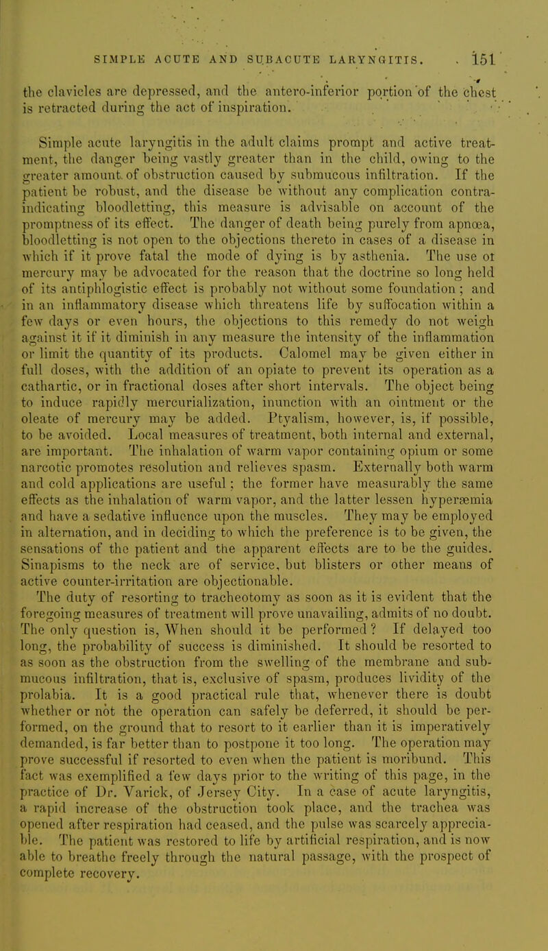 SIMPLE ACUTE AND SUBACUTE LARYNCITIS. . 161 the clavicles are depressed, and the antero-inferior portion of the chest is retracted during the act of inspiration. • Simple acute laryngitis in the adult claims prompt and active treat- ment, the danger being vastly greater than in the child, owing to the greater amount, of obstruction caused by submucous infiltration. If the patient be robust, and the disease be without any complication contra- indicating bloodletting, this measure is advisable on account of the promptness of its effect. The danger of death being purely from apnoea, bloodletting is not open to the objections thereto in cases of a disease in which if it prove fatal the mode of dying is by asthenia. The use ot mercury may be advocated for the reason that the doctrine so long held of its antiphlogistic effect is probably not without some foundation; and in an inflammatory disease which threatens life by suffocation within a few days or even hours, the objections to this remedy do not weigh against it if it diminish in any measure the intensity of the inflammation or limit the quantity of its products. Calomel may be given either in full doses, with the addition of an opiate to prevent its operation as a cathartic, or in fractional doses after short intervals. The object being to induce rapidly raercurialization, inunction with an ointment or the oleate of mercury may be added. Ptyalism, however, is, if possible, to be avoided. Local measures of treatment, both internal and external, are important. The inhalation of warm vapor containing opium or some narcotic promotes resolution and relieves spasm. Externally both warm and cold applications are useful; the former have measurably the same effects as the inhalation of warm vapor, and the latter lessen hypergemia and have a sedative influence upon the muscles. They may be employed in alternation, and in deciding to which the preference is to be given, the sensations of the patient and the apparent effects are to be the guides. Sinapisms to the neck are of service, but blisters or other means of active counter-irritation are objectionable. The duty of resorting to tracheotomy as soon as it is evident that the foregoing measures of treatment will prove unavailing, admits of no doubt. The only question is. When should it be performed ? If delayed too long, the probability of success is diminished. It should be resorted to as soon as the obstruction from the swelling of the membrane and sub- mucous infiltration, that is, exclusive of spasm, produces lividitj of the prolabia. It is a good practical rule that, whenever there is doubt whether or not the operation can safely be deferred, it should be per- formed, on the ground that to resort to it earlier than it is imperatively demanded, is far better than to postpone it too long. The operation may prove successful if resorted to even when the patient is moribund. This fact was exemplified a few days prior to the writing of this page, in the practice of Dr. Varick, of Jersey City. In a case of acute laryngitis, a rapid increase of the obstruction took place, and the trachea was opened after respiration had ceased, and the pulse was scarcely apprecia- ble. The patient was restored to life by artificial respiration, and is now able to breathe freely through the natural passage, with the prospect of complete recovery.