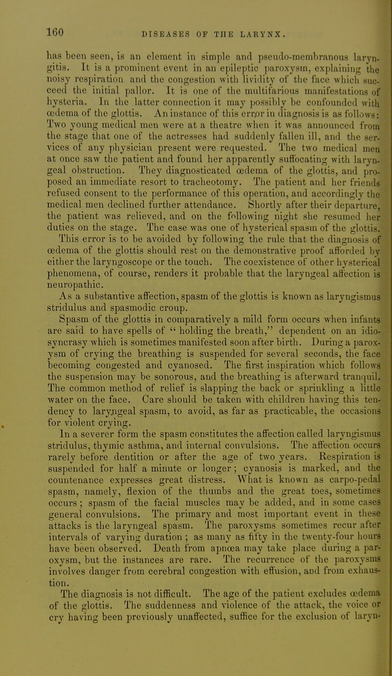 has been seen, is an element in simple and pseudo-membranous laryn- gitis. It is a prominent event in an epileptic paroxj'sm, explaining the noisy respiration and the congestion with lividity of the face which suc- ceed the initial pallor. It is one of the multifarious manifestations of hysteria. In the latter connection it may possibly be confounded with oedema of the glottis. An instance of this errjor in diagnosis is as follows: Two young medical men were at a theatre when it was announced from the stage that one of the actresses had suddenly fallen ill, and the ser- vices of any physician present were requested. The two medical men at once saw the patient and found her apparently suffocating with laryn- geal obstruction. They diagnosticated oedema of the glottis, and pro- posed an immediate resort to tracheotomy. The patient and her friends refused consent to the performance of this operation, and accordingly the medical men declined further attendance. Shortly after their departure, the patient was relieved, and on the fnllowing night she resumed her duties on the stage. The case was one of hysterical spasm of the glottis. This error is to be avoided by following the rule that the diagnosis of oedema of the glottis should rest on the demonstrative proof afforded by either the laryngoscope or the touch. The coexistence of other hysterical phenomena, of course, renders it probable that the laryngeal affection is neuropathic. As a substantive affection, spasm of the glottis is known as laryngismus stridulus and spasmodic croup. Spasm of the glottis in comparatively a mild form occurs when infants are said to have spells of  holding the breath, dependent on an idio- syncrasy which is sometimes manifested soon after birth. During a parox- ysm of crying the breathing is suspended for several seconds, the face becoming congested and cyanosed. The first inspiration Avhich follows the suspension may be sonorous, and the breathing is afterward tran(juil. The common method of relief is slapping the back or sprinkling a little water on the face. Care should be taken with children having this ten- dency to laryjigeal spasm, to avoid, as far as practicable, the occasions for violent crying. In a severer form the spasm constitutes the affection called laryngismus stridulus, thymic asthma, and internal convulsions. The affection occurs rarely before dentition or after the age of two years. Respiration is suspended for half a minute or longer; cyanosis is marked, and the countenance expresses great distress. What is known as carpo-pedal spasm, namely, flexion of the thumbs and the great toes, sometimes occurs; spasm of the facial muscles may be added, and in some cases general convulsions. The primary and most important event in these attacks is the laryngeal spasm. The paroxysms sometimes recur after intervals of varying duration ; as many as fifty in the twenty-four hours have been observed. Death from apnoea may take place during a par- oxysm, but the instances are rare. The recurrence of the paroxysms involves danger from cerebral congestion with effusion, and from exhaus- tion. . The diagnosis is not difficult. The age of the patient excludes oedema of the glottis. The suddenness and violence of the attack, the voice or cry having been previously unaffected, suflSce for the exclusion of laryn-