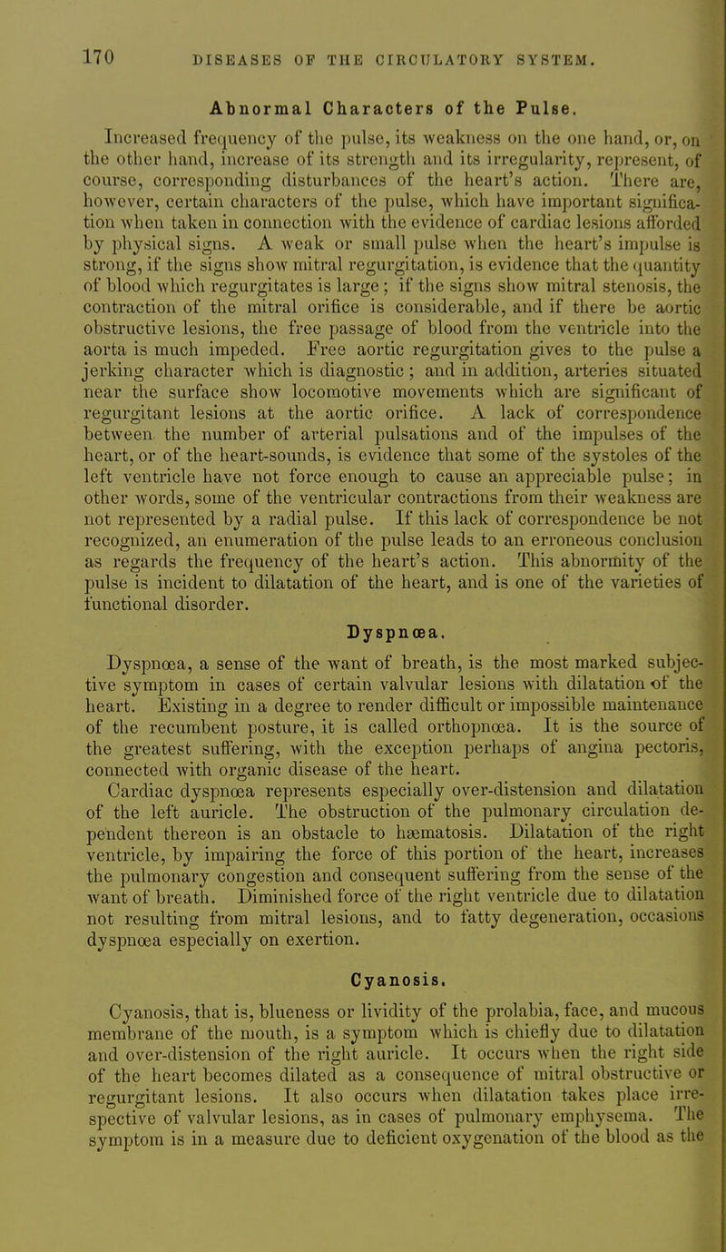 Abnormal Characters of the Pulse. Increased frequency of the pulse, its weakness on the one hand, or, on the other hand, increase of its strength and its irregularity, represent, of course, corresponding disturbances of the heart's action. There are, however, certain characters of the pulse, which have important significa- tion when taken in connection with the evidence of cardiac lesions afforded by physical signs. A Aveak or small pulse when the heart's impulse is strong, if the signs show mitral regurgitation, is evidence that the quantity of blood which regurgitates is large; if the signs show mitral stenosis, the contraction of the mitral orifice is considerable, and if there be aortic obstructive lesions, the free passage of blood from the ventricle into the aorta is much impeded. Free aortic regurgitation gives to the pulse a jerking character which is diagnostic ; and in addition, arteries situated near the surface show locomotive movements which are significant of regurgitant lesions at the aortic orifice. A lack of correspondence between the number of arterial pulsations and of the impulses of the heart, or of the heart-sounds, is evidence that some of the systoles of the left ventricle have not force enough to cause an appreciable pulse; in other words, some of the ventricular contractions from their weakness are not represented by a radial pulse. If this lack of correspondence be not recognized, an enumeration of the pulse leads to an erroneous conclusion as regards the frequency of the heart's action. This abnormity of the pulse is incident to dilatation of the heart, and is one of the varieties of functional disorder. Dyspnoea. Dyspnoea, a sense of the want of breath, is the most marked subjec- tive symptom in cases of certain valvular lesions with dilatation of the heart. Existing in a degree to render difficult or impossible maintenance of the recumbent posture, it is called orthopnoea. It is the source of the greatest suflering, with the exception perhaps of angina pectoris, connected Avith organic disease of the heart. Cardiac dyspnoea represents especially over-distension and dilatation of the left auricle. The obstruction of the pulmonary circulation de- pendent thereon is an obstacle to hsematosis. Dilatation of the right ventricle, by impairing the force of this portion of the heart, increases the pulmonary congestion and consequent sufiering from the sense of the want of breath. Diminished force of the right ventricle due to dilatation not resulting from mitral lesions, and to fatty degeneration, occasions dyspnoea especially on exertion. Cyanosis. Cyanosis, that is, blueness or lividity of the prolabia, face, and mucous membrane of the mouth, is a symptom which is chiefly due to dilatation and over-distension of the right auricle. It occurs when the right side of the heart becomes dilated as a consequence of mitral obstructive or regurgitant lesions. It also occurs when dilatation takes place irre- spective of valvular lesions, as in cases of pulmonary emphysema. The symptom is in a measure due to deficient oxygenation of the blood as the