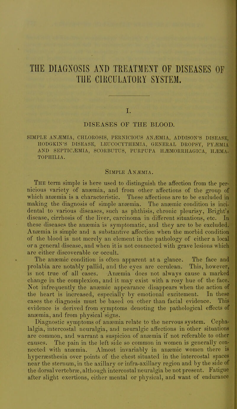 THE DIAGNOSIS AND TREATMENT OF DISEASES OF THE CIRCULATORY SYSTEM. I. DISEASES OF THE BLOOD. SIMPLE ANiEMIA, CHLOROSIS, PERNICIOUS ANiEMIA, ADDISON'S DISEASE, HODGKIN'S DISEASE, LEUCOCYTHEMIA, GENERAL DROPSY, PYAEMIA AND SEPTICAEMIA, SCORBUTUS, PURPUPA HiEMORRHAGICA, HiEMA- tophilia. Simple Anj^mia. The term simple is here used to distinguish the affection from the per- nicious variety of angemia, and from other affections of the group of which anaemia is a characteristic. These affections are to be excluded in making the diagnosis of simple anaemia. The anaemic condition is inci- dental to various diseases, such as phthisis, chronic pleurisy, Bright's disease, cirrhosis of the liver, carcinoma in different situations, etc. In these diseases the anaemia is symptomatic, and they are to be excluded. Anaemia is simple and a substantive affection when the morbid condition of the blood is not merely an element in the pathology of either a local or a general disease, and when it is not connected with grave lesions Avhich are either discoverable or occult. The anaemic condition is often apparent at a glance. The face and prolabia are notably pallid, and the eyes are cerulean. This, however, is not true of all cases. Anaemia does not always cause a marked change in the complexion, and it may exist with a rosy hue of the face. Not infrequently the anaemic appearance disappears when the action of the heart is increased, especially by emotional excitement. In these cases the diagnosis must be based on other than facial evidence. This evidence is derived from symptoms denoting the pathological effects of anaemia, and from physical signs. Diagnostic symptoms of anaemia relate to the nervous system. Cepha- lalgia, intercostal neuralgia, and neuralgic affections in other situations are common, and warrant a suspicion of anaemia if not referable to other causes. The pain in the left side so common in women is generally con- nected with anaemia. Almost invariably in ansemic women there is hyperaesthesia over points of the chest situated in the intercostal spaces near the sternum, in the axillary or infra-axillary region and by the side of the dorsal vertebrae, although intercostal neuralgia be not present. Fatigue after slight exertions, either mental or physical, and want of endui-ance