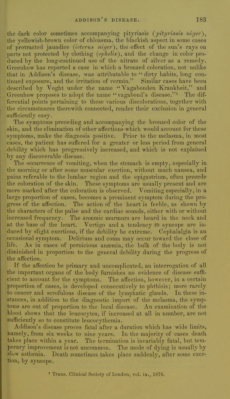 the dark color sometimes accompanyino; pityriasis (^pityriasis nic/er^, the yellowish-brown color of chloasma, the blackish aspect in some cases of protracted jaundice [icterus niqei-^, the effect of the sun's rays on jiarts not protected by clothing (ephelis^, and the change in color pro- duced by the long-continued use of the nitrate of silver as a remedy. Greenhow has reported a case in which a bronzed coloration, not unlike that in Addison's disease, was attributable to  dirty habits, long con- tinued exposure, and the irritation of vermin. Similar cases have been described by Voght under the name Vagabonden Krankheit, and Greenhow proposes to adopt the name vagabond's disease.^ The dif- ferential points pertaining to these various discolorations, together with the circumstances therewith connected, render their exclusion in general sufficiently easy. The symptoms preceding and accompanying the bronzed color of the skin, and the elimination of other affections-which would account for these symptoms, make the diagnosis positive. Prior to the melasma, in most cases, the patient has suffered for a greater or less period from general debility which has progressively increased, and which is not explained by any discoverable disease. The occurrence of vomiting, when the stomach is empty, especially in the morning or after some muscular exertion, without much nausea, and pains referable to the lumbar region and the epigastrium, often precede the coloration of the skin. These symptoms are usually present and are more marked after the coloration is observed. Vomiting especially, in a large proportion of cases, becomes a prominent symptom during the pro- gress of the affection. The action of the heart is feeble, as shown by the characters of the pulse and the cardiac sounds, either with or Avithout increased frequency. The anaemic murmurs are heard in the neck and at the base of the heart. Vertigo and a tendency to syncope are in- duced by slight exertions, if the debility be extreme. Cephalalgia is an occasional symptom. Delirium and coma may occur toward the close of life. As in cases of pernicious anaemia, the bulk of the body is not diminished in proportion to the general debility during the progress of the affection. If the affection be primary and uncomplicated, an interrogation of all the important organs of the body furnishes no evidence of disease suffi- cient to account for the symptoms. The affection, however, in a certain proportion of cases, is developed consecutively to phthisis; more rarely to cancer and scrofulous disease of the lymphatic glands. In these in- stances, in addition to the diagnostic import of the melasma, the symp- toms are out of proportion to the local disease. An examination of the blood shows that the leucocytes, if increased at all in number, are not sufficiently so to constitute leucocythemia. Addison's disease proves fatal after a duration which has wide limits, namely, from six weeks to nine years. In the majority of cases death takes place within a year. The termination is invariably fatal, but tem- porary improvement is not uncommon. The mode of dying is usually by sluw asthenia. Death sometimes takes place suddenly, after some exer- tion, by syncope.