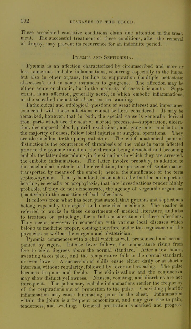 These associated causative conditions claim due attention in the treat- ment. The successful treatment of these conditions, after the removal of dropsy, may prevent its recurrence for an indefinite period. PYiEMIA AND SEPTICiEMIA. Pyaemia is an affection characterized by circumscribed and more or less numerous embolic inflammations, occurring especially in the lungs, but also in other organs, tending to suppuration (multiple metastatic abscesses), and in some instances to gangrene. The affection may be either acute or chronic, but in. the majority of cases it is acute. Septi- casmia is an affection, generally acute, in which embolic inflammations, or the so-called metastatic abscesses, are wanting. Pathological and etiological questions of great interest and importance connected with these affections cannot be here considered. It may be remarked, however, that in both, the special cause is generally derived from parts which are the seat of morbid processes—suppuration, ulcera- tion, decomposed blood, putrid exudations, and gangrene—and both, in the majority of cases, follow local injuries or surgical operations. They are also incident to-the puerperal state. The chief anatomical point of distinction is the occurrence of thrombosis of the veins in parts affected prior to the pysemic infection, the thrombi being detached and becoming emboli, the latter determining, in the situations in which they are arrested, the embolic inflammations. The latter involve probably, in addition to the mechanical obstacle to the circulation, the presence of septic matter transported by means of the emboli; hence, the significance of the term septico-pysemia. It may be added, inasmuch as the fact has an important bearing, especially on prophylaxis, that late investigations render highly probable, if they do not demonstrate, the agency of vegetable organisms (bacteria) in the causation of both affections. It follows from what has been just stated, that py£emia and septicfiemia belong especially to surgical and obstetrical medicine. The reader is referred to works in these departments of medical literature, and also to treatises on pathology, for a full consideration of these affections. They occur, however, in connection with various local diseases which belong to medicine proper, coming therefore under the cognizance of the physician as well as the surgeon and obstetrician. Pyaemia commences with a chill w^iich is well pronounced and accom- panied by rigors. Intense fever follows, the temperature rising from five to eight degrees above the normal standard. After a few hours, sweating takes place, and the temperature falls to the normal standard, or even lower. A succession of chills ensue either daily or at shorter intervals, without regularity, followed by fever and sweating. The pulse becomes frequent and feeble. The skin is sallow and the conjunctiva may show distinct yellowness. Nausea, vomiting, and diarrhoea are not infrequent. The pulmonary embolic inflammations render the fretpiencT of the respirations out of proportion to the pulse. Coexisting pleuritic inflammation may cause lancinating pains in the chest. Inflammation within the joints is a frequent concomitant, and may give rise to pain, tenderness, and swelling. General prostration is marked and progres-