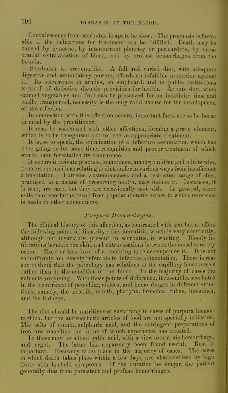 Convalescence from scorbutus is apt to be slow. The pro;2^osis is favor- able if the indications for treatment can be fulfilled. Deatii may be caused by syncope, by intercurrent pleurisy or pericarditis, by intra- cranial extravasation of blood, and by profuse hemorrhages from the bowels. Scorbutus is preventable. A full and varied diet, with adequate digestive and assimilatory powers, affords an infallible protection against it. Its occurrence in armies, on shipboard, and in public institutions is proof of defective dietetic provisions for health. At this day, when canned vegetables and fruit can be preserved for an indefinite time and easily transported, necessity is the only valid excuse for the development of the affection. In connection with this affection several important facts are to be borne in mind by the practitioner. It may be associated with other affiections, forming a grave element, which is to be recognized and to receive appropriate treatment. It is, so to speak, the culmination of a defective assimilation which has been going on for some time, recognition and proper treatment of which would have forestalled its occurrence. It occurs in private practice, sometimes, among children and adults who, from erroneous ideas relating to diet, suffer in various ways from insufficient alimentation. Extreme abstemiousness and a restricted range of diet, practised as a means of preserving health, may induce it. Instances, it is true, are rare, but they are occasionally met with. In general, other evils than scorbutus result from popular dietetic errors to which reference is made in other connections. Purpura Hoemorrhagica. The clinical history of this affection, as contrasted with scorbutus, offers the following points of disparity : the stomatitis, which is very constantly, although not invariably, present in scorbutus, is wanting. Bloody in- filtrations beneath the skin, and extravasations between the muscles rarely occur. More or less fever of a remitting type accompanies it. It is not so uniformly and closely referable to defective alimentation. There is rea- son to think that the pathology has relations to the capillary bloodvessels rather than to the condition of the blood. In the majority of cases the subjects are young. With these points of difference, it resembles scorbutus in the occurrence of petechise, vibices, and hemorrhages in different situa- tions, namely, the nostrils, mouth, pharynx, bronchial tubes, intestines, and the kidneys. The diet should be nutritious or sustaining in cases of purpura hj>3raor- raghica, but the antiscorbutic articles of food are not specially indicated. The salts of quinia, sulphuric acid, and the astringent preparations of iron are remedies the value of which experience has attested. To these may be added gallic acid, with a view to restrain hemorrhage, and ergot. The latter has apparently been found useful. Rest is important. Recovery takes place in the majority of cases. The ca^ses in which death takes place within a few days, are characterized by high fever with typhoid symptoms. If the duration be longer, the jatieut generally dies from persistent and profuse hemorrhages.