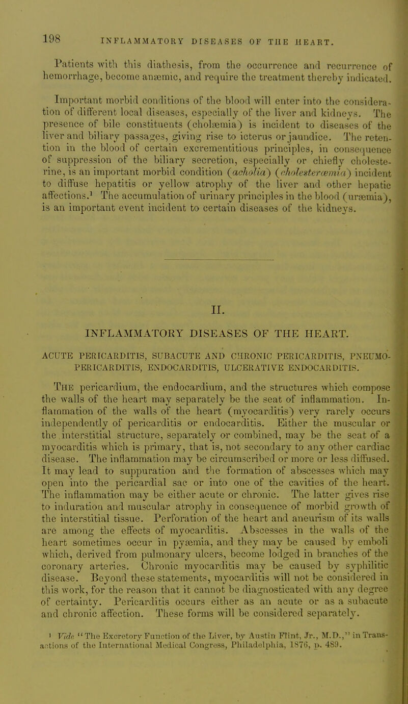 Patients Avith this diathesis, from the occurrence and recurrence of hemorrhage, become anaemic, and require the treatment thereby indicated. Important morbid conditions of the blood will enter into the considera- tion of ditferent local diseases, especially of the liver and kidneys. The presence of bile constituents (cholaemia) is incident to diseases of the liver and biliary passages, giving rise to icterus or jaundice. The reten- tion in the blood of certain excrementitious principles, in consetjuence of suppression of the biliary secretion, especially or chiefly choleste- rine, is an important morbid condition {aeliolia) (^nholesitercemici) incident to diffuse hepatitis or yellow atrophy of the liver and other hepatic affections.' Tlie accumulation of urinary principles in the blood (uraemia), is an important event incident to certain diseases of the kidneys. II. INFLAMMATORY DISEASES OF THE HEART. ACUTE PERICARDITIS, SUBACUTE AND CHRONIC PERICARDITIS, PNEUMO- PERICARDITIS, ENDOCARDITIS, ULCERATIVE ENDOCARDITIS. The pericardium, the endocardium, and the structures which compose the walls of the heart may separately be the seat of inflammation. In- flammation of the walls of the heart (myocarditis) very rarely occurs independently of pericarditis or endocarditis. Either the muscular or the interstitial structure, separately or combined, may be the seat of a myocarditis which is primary, that is, not secondary to any other cardiac disease. The inflammation may be circumscribed or more or less diffused. It may lead to suppuration and the formation of abscesses which may open into the pericardial sac or into one of the cavities of the heart. The inflammation may be either acute or chronic. The latter gives rise to induration and muscular atrophy in consequence of morbid growth of the interstitial tissue. Perforation of the heart and aneurism of its walls are among the effects of myocarditis. Abscesses in the walls of the heart sometimes occur in pyaemia, and tiiey may be caused b}'- emboli which, derived from pulmonary ulcers, become lodged in branches of the coronary arteries. Chronic myocarditis may be caused by syphilitic disease. Beyond these statements, myocarditis will not be considered in this work, for the reason that it cannot be diagnosticated witli anv degree of certainty. Pericarditis occurs either as an acute or as a subacute and chronic affbction. These forms will be considered sepal•ateh^ ' Villa  Tlie Excretory Function of the Liver, by Austin Flint, Jr., M.D., in Traiis- ar;tions of the International Medical Congress, Philadelpliia, 1870, p. 480.