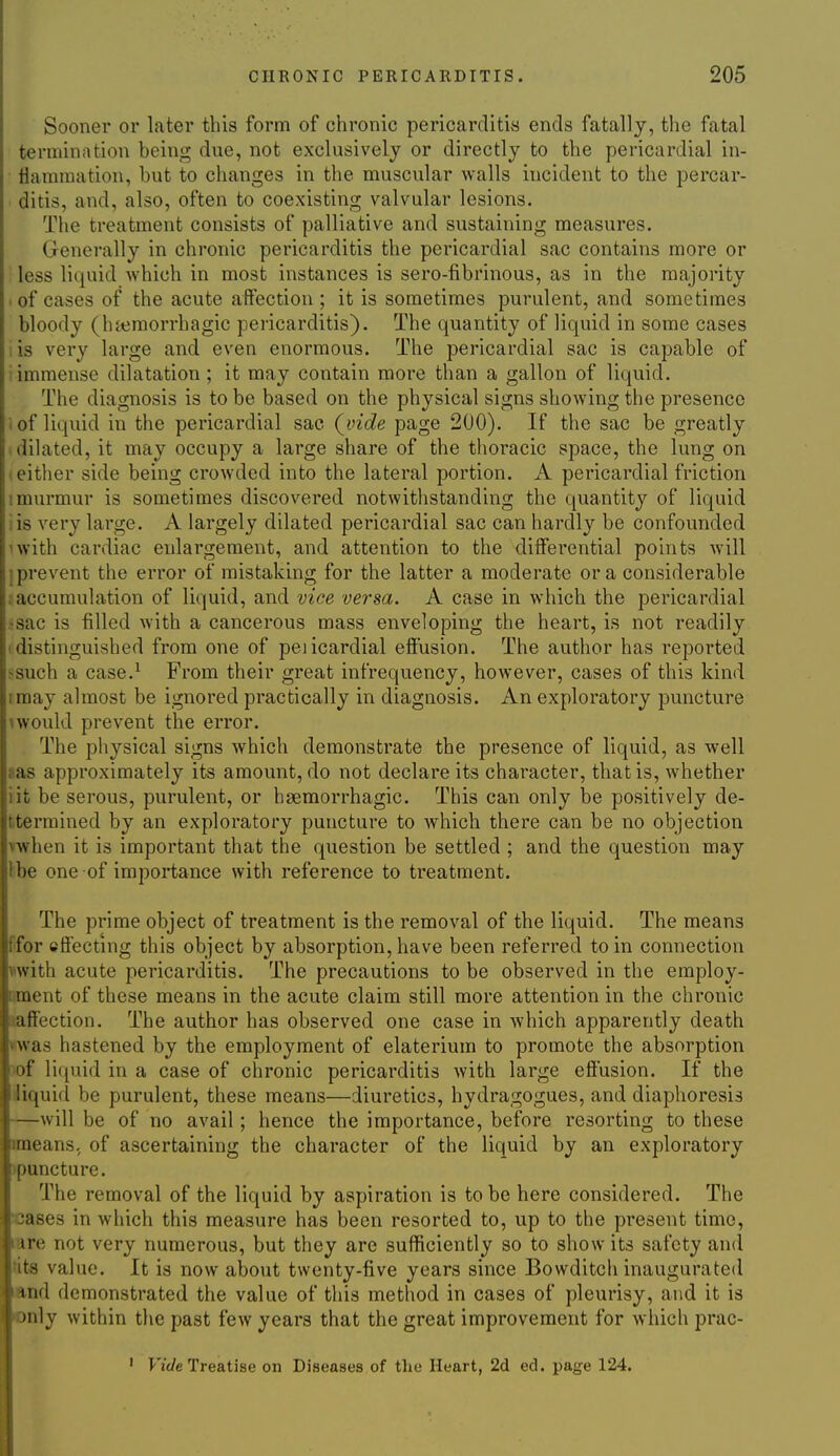 Sooner or later this form of chronic pericarditis ends fatally, the fatal termination being due, not exclusively or directly to the pericardial in- flammation, but to changes in the muscular walls incident to the percar- ditis, and, also, often to coexisting valvular lesions. The treatment consists of palliative and sustaining measures. Generally in chronic pericarditis the pericardial sac contains more or less liquid which in most instances is sero-fibrinous, as in the majority • of cases of the acute aftection ; it is sometimes purulent, and sometimes bloody (haimorrhagic peiicarditis). The quantity of liquid in some cases lis very large and even enormous. The pericardial sac is capable of i immense dilatation ; it may contain more than a gallon of liquid. The diagnosis is to be based on the physical signs showing the presence i of liquid in the pericardial sac (^vide page 200). If the sac be greatly dilated, it may occupy a large share of the thoracic space, the lung on t either side being crowded into the lateral portion. A pericardial friction 1 murmur is sometimes discovered notwithstanding the quantity of liquid sis very large. A largely dilated pericardial sac can hardly be confounded iwith cardiac enlargement, and attention to the differential points will } prevent the error of mistaking for the latter a moderate or a considerable .^accumulation of liquid, and vice versa. A case in which the pericardial .•sac is filled with a cancerous mass enveloping the heart, is not readily (distinguished from one of peiicardial efiusion. The author has reported >such a case.^ From their great infrequency, however, cases of this kind I may almost be ignored practically in diagnosis. An exploratory puncture uvould prevent the error. The physical signs which demonstrate the presence of liquid, as well aas approximately its amount, do not declare its character, that is, whether iit be serous, purulent, or hsemorrhagic. This can only be positively de- ttermined by an exploratory puncture to which there can be no objection ^when it is important that the question be settled ; and the question may Ibe one of importance with reference to treatment. The prime object of treatment is the removal of the liquid. The means ffor effecting this object by absorption, have been referred to in connection with acute pericarditis. The precautions to be observed in the employ- oment of these means in the acute claim still more attention in the chronic saffection. The author has observed one case in which apparently death vfM'as hastened by the employment of elaterium to promote the absorption )of liquid in a case of chronic pericarditis with large efiusion. If the iiquid be purulent, these means—diuretics, hydragogues, and diaphoresis —will be of no avail; hence the importance, before resorting to these imeans. of ascertaining the character of the liquid by an exploratory >puncture. The removal of the liquid by aspiration is to be here considered. The cases in which this measure has been resorted to, up to the present time, are not very numerous, but they are sufficiently so to show its safety and tits value. It is now about twenty-five years since Bowditch inaugurated and demonstrated the value of this method in cases of pleurisy, and it is only within the past few years that the great improvement for which prac-