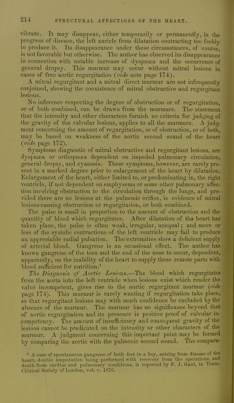 vibrate. It may disappear, either temporarily or permanently, in the progress of disease, the left auricle from dilatation contracting too feebly to produce it. Its disappearance under these circumstances, of course, is not favorable but otherwise. The author has observed its disappearance in connection with notable increase of dyspnoea and the occurrence of general dropsy. This murmur may occur without mitral lesions in cases of free aortic regurgitation (^vide note page 174). A mitral regurgitant and a mitral direct murmur are not infrequently conjoined, showing the coexistence of mitral obstructive and regurgitant lesions. No inference respecting the degree of obstruction or of regurgitation, or of both combined, can be drawn from the murmurs. The statement that the intensity and other characters furnish no criteria for judging of the gravity of the valvular lesions, applies to all the murmurs. A judg- ment concerning the amount of regurgitation, or of obstruction, or of both, may be based on weakness of the aortic second sound of the heart (vide page 172). Symptoms diagnostic of mitral obstructive and regurgitant lesions, are dyspnoea or orthopnoea dependent on impeded pulmonary circulation, general dropsy, and cyanosis. These symptoms, however, are rarely pre- sent in a marked degree prior to enlargement of the heart by dilatation. Enlargement of the heart, either limited to, or predominating in, the right ventricle, if not dependent on emphysema or some other pulmonary aft'ec- tion involving obstruction to the circulation through the lungs, and pro- vided there are no lesions at the pulmonic orifice, is evidence of mitral lesions causin; obstruction or reo;uro;itation, or both combined. The pulse is small in proportion to the amount of obstruction and the quantity of blood which regurgitates. After dilatation of the heart has taken place, the pulse is often weak, irregular, unequal; and more or less of the systolic contractions of the left ventricle may fail to produce an appreciable radial pulsation. The extremities show a deficient supply of arterial blood. Gangrene is an occasional effect. The author has known gangrene of the toes and the end of the nose to occur, dependent, apparently, on the inability of the heart to supply these remote parts with blood sufficient for nutrition.' The Diagnosis of Aortic Lesions.—The blood which regurgitates from the aorta into the left ventricle when lesions exist which render the valve incompetent, gives rise to the aortic regurgitant murmur [vide page 174). This murmur is rarely wanting if regurgitation take place, so that regurgitant lesions may with much confidence be excluded by the absence of the murmur. The murmur has no significance beyond that of aortic regurgitation and its presence is positive proof of valvular in- competency. The amount of insufficiency and consequent gravity of the lesions cannot be predicated on the intensity or other characters of the murmur. A judgment concerning this important point may be formed by comparing the aortic with the pulmonic second sound. The compara- 1 A case of spontaneous gangrene of both feet in a boy, arising from disease of tlie heart, double amputation being performed with recovery from tlie operations, and death from cardiac and puhnonary conditions, is reported by F. J. Gant, in Trans. Clinical Society of London, vol. v. 187(3.