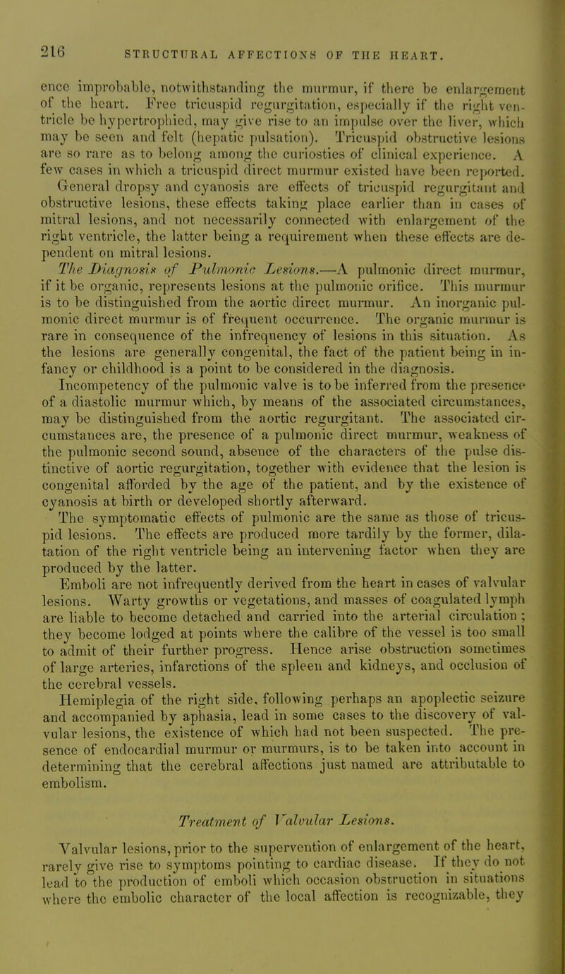 once improbable, notwithstanding the murmur, if there be enlar;:rement of the heart. Free tricuspid regurgitation, especially if the right ven- tricle be hypertrophied, may give rise to an impulse over the liver, which may be seen and felt (hepatic pulsation). Tricuspid obstructive lesions are so rare as to belong among tiie curiosties of clinical experience. A few cases in which a tricuspid direct murmur existed have been reported. General dropsy and cyanosis are effects of tricuspid regurgitant and obstructive lesions, these effects taking place earlier than in cases of mitral lesions, and not necessarily connected Avith enlargement of the right ventricle, the latter being a requirement when these effects are de- pendent on mitral lesions. The Diagnosis< of Pulmonic Lesions.—A pulmonic direct murmur, if it be organic, represents lesions at the pulmonic orifice. This murmur is to be distinguished from the aortic direct murmur. An inorganic pul- monic direct murmur is of frequent occurrence. The organic murmur is rare in consequence of the infrequency of lesions in this situation. As the lesions are generally congenital, the fact of the patient being in in- fancy or childhood is a point to be considered in the diagnosis. Incompetency of the pulmonic valve is to be inferred from the presence of a diastolic murmur which, by means of the associated circumstances, may be distinguished from the aortic regurgitant. The associated cir- cumstances are, the presence of a pulmonic direct murmur, weakness of the pulmonic second sound, absence of the characters of the pulse dis- tinctive of aortic regurgitation, together with evidence that the lesion is congenital afforded by the age of the patient, and by the existence of cyanosis at birth or developed shortly afterward. The symptomatic effects of pulmonic are the same as those of tricus- pid lesions. The effects are produced more tardily by the former, dila- tation of the right ventricle being an intervening factor when they are produced by the latter. Emboli are not infrequently derived from the heart in cases of valvular lesions. Warty growths or vegetations, and masses of coagulated lymph are liable to become detached and carried into the arterial circulation ; they become lodged at points where the calibre of the vessel is too small to adm.it of their further progress. Hence arise obstruction sometimes of large arteries, infarctions of the spleen and kidneys, and occlusion of the cerebral vessels. Hemiplegia of the right side, following perhaps an apoplectic seizure and accompanied by aphasia, lead in some cases to the discovery of val- vular lesions, the existence of which had not been suspected. The pre- sence of endocardial murmur or mvirmurs, is to be taken into account in determining that the cerebral affections just named are attributable to embolism. Treatment of Valvular Lesions. Valvular lesions, prior to the supervention of enlargement of the heart, rarely give rise to symptoms pointing to cardiac disease. If they do not lead to the production of emboli which occasion obstruction in situations where the embolic character of the local affection is recognizable, they