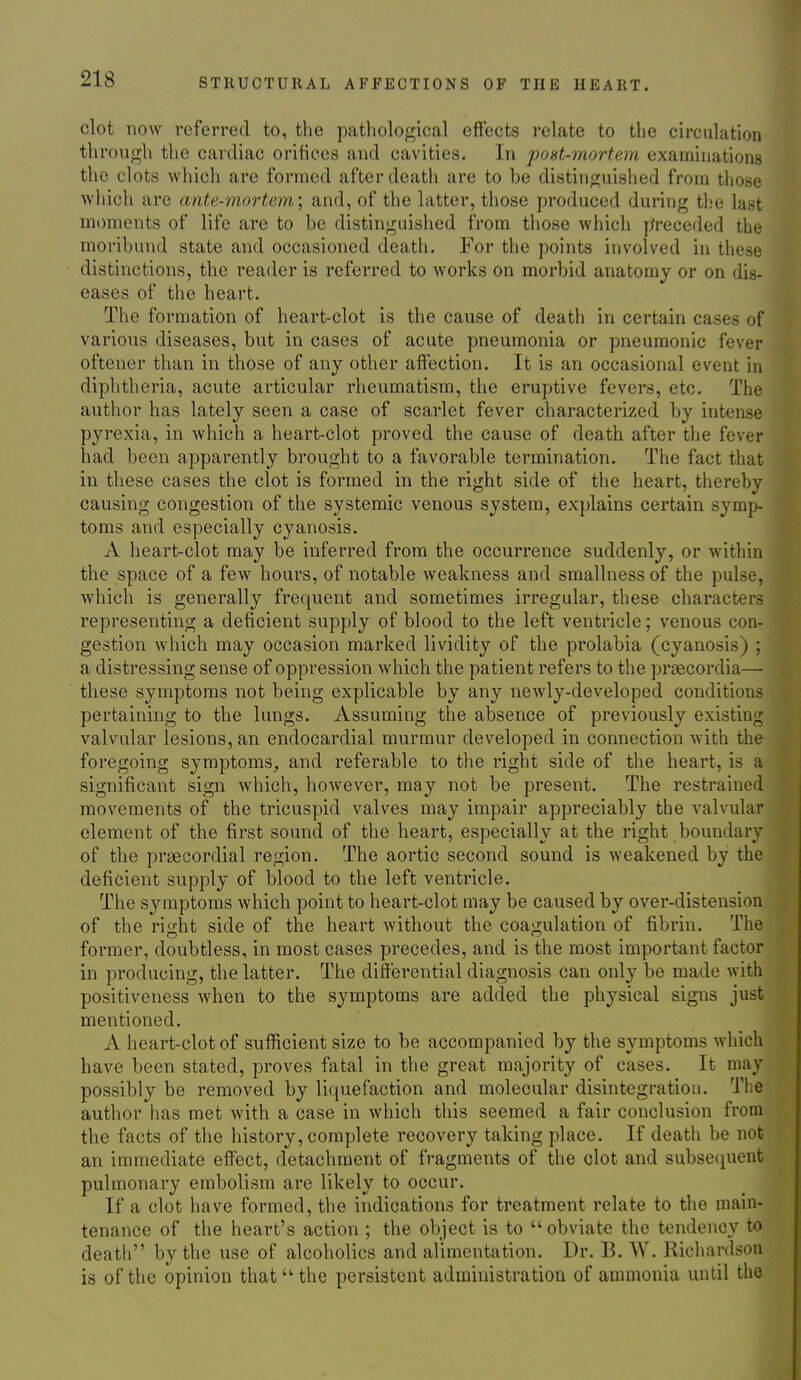 clot now referred to, the pathological effects relate to the circulation through the cardiac orifices and cavities. In post-mortem examinations the clots -which are formed after deatii are to be distinguished from tiiose which are ante-mortem; and, of the latter, those produced during tl.'c last moments of life are to be distinguished from those which preceded the moribund state and occasioned death. For the points involved in these distinctions, the reader is referred to works on morbid anatomy or on dis- eases of the heart. The formation of heart-clot is the cause of death in certain cases of various diseases, but in cases of acute pneumonia or pneumonic fever oftener than in those of any other affection. It is an occasional event in diphtheria, acute articular rheumatism, the eruptive fevers, etc. The author has lately seen a case of scarlet fever characterized by intense pyrexia, in which a heart-clot proved the cause of death after the fever had been apparently brought to a favorable termination. The fact that in these cases the clot is formed in the right side of the heart, thereby causing congestion of the systemic venous system, explains certain symp- toms and especially cyanosis, A heart-clot may be inferred from the occurrence suddenly, or within the space of a few hours, of notable weakness and smallnessof the pulse, which is generally frequent and sometimes irregular, these characters representing a deficient supply of blood to the left ventricle; venous con- gestion which may occasion marked lividity of the prolabia (cyanosis) ; a distressing sense of oppression which the patient refers to the prjBCordia— these symptoms not being explicable by any newly-developed conditions pertaining to the lungs. Assuming the absence of previously existing valvular lesions, an endocardial murmur developed in connection with the foregoing symptoms, and referable to the right side of the heart, is a significant sign which, however, may not be present. The restrained movements of the tricuspid valves may impair appreciably the valvular element of the first sound of the heart, especially at the right boundary of the prsecordial region. The aortic second sound is weakened by the deficient supply of blood to the left ventricle. The symptoms which point to heart-clot may be caused by over-distension of the rio;ht side of the heart Avithout the coagulation of fibrin. The former, doubtless, in most cases precedes, and is the most important factor in producing, the latter. The differential diagnosis can only be made with positiveness when to the symptoms are added the physical signs just mentioned. A heart-clot of sufficient size to be accompanied by the symptoms which have been stated, proves fatal in the great majority of cases. It may possibly be removed by liquefaction and molecular disintegration. The author has met with a case in which this seemed a fair conclusion from the facts of the history, complete recovery taking place. If death be not an immediate effect, detachment of fragments of the clot and subse(j[uent pulmonary embolism are likely to occur. If a clot have formed, the indications for treatment relate to the main- tenance of the heart's action ; the object is to obviate the tendency to death by the use of alcoholics and alimentation. Dr. B. W. Richardson is of the opinion that the persistent administration of ammonia until the