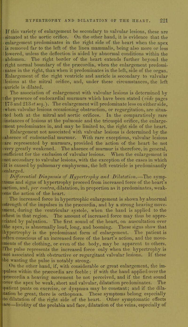 If this variety of enlargement be secondary to valvular lesions, these are situated at the aortic orifice. On the other hand, it is evidence that the . enlargement predominates in the right side of the heart when the apex i is removed far to the left of the linea mammalis, being also more or less ! lowered, unless the deflection is aided by abnormal conditions within the abdomen. The right border of the heart extends further beyond the i right normal boundary of the prsecordia, when the enlargement predomi- 1 nates in the right, than when it predominates in the left, side of the organ. Enlargement of the right ventricle and auricle is secondary to valvular ' lesions at the mitral orifice, and, under these circumstances, the left auricle is dilated. The association of enlargement with valvular lesions is determined by : the presence of endocardial murmurs which have been stated {vide pages ' 173 and 213 ei seq.^. The enlargement will predominate less on either side, • when valvular lesions occasioning obstruction, or regurgitation, are situa- tted both at the mitral and aortic orifices. In the comparatively rare i instances of lesions at the pulmonic and the tricuspid orifice, the enlarge- iment predominates in, and may be limited to, the right side of the heart. Enlargement not associated with valvular lesions is determined by the ?absence of endocardial murmur. With rare exceptions, valvular lesions are represented by m.urmurs, provided the action of the heart be not very greatly weakened. The absence of murmur is therefore, in general, sufficient for the exclusion of valvular lesions. When the enlargement is mot secondary to valvular lesions, with the exception of the cases in which lit is caused by pulmonary emphysema, the left ventricle is predominantly (enlarged. Differential Diagnosis of Hypertrojjliy and Dilatation.—The symp- ttoms and signs of hypertrophy proceed from increased force of the heart's aaction, and, contra^ dilatation, in proportion as it predominates, weak- eens the action of the heart. The increased force in hypertrophic enlargement is shown by abnormal ^strength of the impulses in the prsecordia, and by a strong heaving move- nment, during the ventricular systole, when the hand is applied to the echest in that region. The amount of increased force may thus be appre- eciated by palpation. The first sound of the heart, on auscultation over ithe apex, is abnormally loud, long, and booming. These signs show that jhypertrophy is the predominant form of enlargement. The patient is >often conscious of an increased force of the heart's action, and the move- iments of the clothing, or even of the body, may be apparent to others. IThe pulse represents the increased force only when the hypertrophy is tnot associated with obstructive or reoruro-itant valvular lesions. If these >be wanting the pulse is notably strong. On the other hand, if, with considerable or great enlargement, the im- >pulses within the praecordia are feeble ; if with the hand applied over the iipraecordia a heaving movement be not perceived, and if the first sound •over the apex be weak, short and valvular, dilatation predominates. The upatient [)ants on exercise, or dyspnoea may be constant; and if the dila- itation be great, there is orthopnoea. These symptoms belong especially nto dilatation of the right side of the heart. Other symptomatic effects Jare—lividity of the prolabia and face, dilatation of the veins, especially of