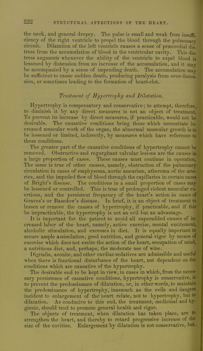 the neok, and general dropsy. The pulse is small and weak from insuffi- ciency of the right ventricle to propel the blood through the pulmonary circuit. Dilatation of the left ventricle causes a sense of praecordial dis- tress from the accumulation of blood in the ventricular cavity. Tins dis- tress augments Avhenever the ability of the ventricle to expel blood is lessened by distension from an increase of the accumulation, and it may be accompanied by a sense of impending death. The accumulation may be sufficient to cause sudden death, producing paralysis from over-disten- sion, or sometimes leading to the formation of heart-clot. Treatment of Hypertrophy and Dilatation. Hypertrophy is compensatory and conservative; to attempt, therefore, to diminish it by any direct measures is not an object of treatment. To prevent its increase by direct measures, if practicable, would not be desirable. The causative conditions being those which necessitate in- creased muscular work of the organ, the abnormal muscular growth is to be lessened or limited, indirectly, by measures which have reference to these conditions. The greater part of the causative conditions of hypertrophy cannot be removed. Obstructive and regurgitant valvular lesions are the causes in a large proportion of cases. These causes must continue in operation. The same is true of other causes, namely, obstruction of the pulmonary circulation in cases of emphysema, aortic aneurism, atheroma of the arte- ries, and the impeded flow of blood through the capillaries in certain cases of Bright's disease. The conditions in a small proportion of cases may be lessened or controlled. This is true of prolonged violent muscular ex- ertions, and the persistent frequency of the heart's action in cases of Graves's or Basedow's disease. In brief, it is an object of treatment to lessen or remove the causes of hypertrophy, if practicable, and if this be impracticable, the hypertrophy is not an evil but an advantage. It is important for the patient to avoid all superadded causes of in- creased labor of the heart, namely, active exercise, mental excitement, alcoholic stimulation, and excesses in diet. It is equally important to secure ample assimilation, good nutrition, and general vigor by means of exercise which does not excite the action of the heart, occupation of mind, a nutritious diet, and, perhaps, the moderate use of wine. Digitalis, aconite, and other cardiac sedatives are admissible and useful when there is functional disturbance of the heart, not dependent on the conditions which are causative of the hypertrophy. The desirable end to be kept in view, in cases in which, from the neces- sary persistence of causative conditions, hypertrophy is conservative, is to prevent the predominance of dilatation, or, in other words, to maintain the predominance of hypertrophy, inasmuch as the evils and dangers incident to enlargement of the' heart relate, not to hypertropiiy, but to dilatation. As conducive to this end, the treatment, medicinal and hy- gienic, should tend to promote general health and vigor. The objects of treatment, when dilatation has taken place, are to strengthen the heart, and thereby to retard progressive increase of the size of the cavities. Enlargement by dilatation is not conservative, but,