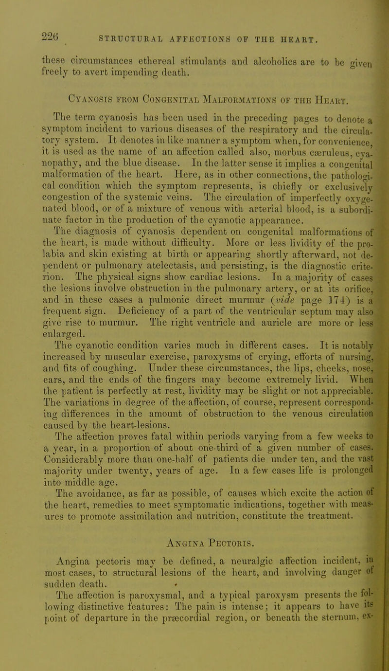 these circumstances ethereal stimulants and alcoholics are to be given freely to avert impending death. Cyanosis from Congenital Malformations of the Heart. The term cyanosis has been used in the preceding pages to denote a symptom incident to various diseases of the respiratory and the circula- tory sj'^stem. It denotes in like manner a symptom when, for convenience it is used as the name of an affection called also, morbus cseruleus, cva- nopathy, and the blue disease. In the latter sense it implies a congenital malformation of the heart. Here, as in other connections, the pathologi- cal condition which the symptom represents, is chiefly or exclusively congestion of the systemic veins. The circulation of imperfectly oxyge- nated blood, or of a mixture of venous with arterial blood, is a subordi- nate factor in the production of the cyanotic appearance. The diagnosis of cyanosis dependent on congenital malformations of the heart, is made without difficulty. More or less lividity of the pro- labia and skin existing at birth or appearing shortly afterward, not de- pendent or pulmonary atelectasis, and persisting, is the diagnostic crite- rion. The physical signs show cardiac lesions. In a majority of cases the lesions involve obstruction in the pulmonary artery, or at its orifice, and in these cases a pulmonic direct murmur (vide page 374) is a frequent sign. Deficiency of a part of the ventricular septum may also give rise to murmur. The right ventricle and auricle are more or less enlarged. The cyanotic condition varies much in different cases. It is notably increased by muscular exercise, paroxysms of crying, efforts of nursinn. and fits of coughing. Under these circumstances, the lips, cheeks, nose, ears, and the ends of the fingers may become extremely livid. When the patient is perfectly at rest, lividity may be slight or not appreciable. The variations in degree of the affection, of course, represent correspond- in; differences in the amount of obstruction to the venous circulation caused by the heart-lesions. Q^he affection proves fatal within periods varying from a few weeks to a year, in a proportion of about one-third of a given number of cases. Considerably more than one-half of patients die under ten, and the vast majority under twenty, years of age. In a few cases life is prolonged into middle age. The avoidance, as far as possible, of causes Avhich excite the action of the heart, remedies to meet symptomatic indications, together with meas- ures to promote assimilation and nutrition, constitute the treatment. Angina Pectoris. Angina pectoris may be defined, a neuralgic affection incident, ni most cases, to structural lesions of the heart, and involving danger of sudden death. ♦ The affection is paroxysmal, and a typical paroxysm presents the fol- lowing distinctive features: The pain is intense; it appears to have it<= point of departure in the prascordial region, or beneath the sternum, ex-