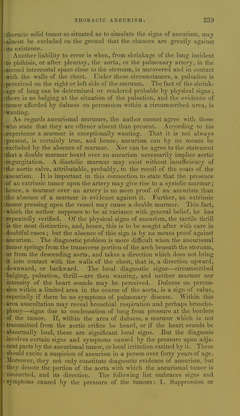 'thoracic solid tumor so situated as to simulate the signs of aneurism, may almost be excluded on the ground that the chances are greatly against • its existence. Another liability to ei'ror is when, from shrinkage of the lung incident to phthisis, or after pleurisy, the aorta, or the pulmonary artery, in the -second intercostal space close to the sternum, is uncovered and in contact with the walls of the chest. Under these circumstances, a pulsation is perceived on the right or left side of the sternum. The fact of the shrink- . age of lung can be determined or rendered probable by physical signs ; there is no bulging at the situation of the pulsation, and the evidence of ; tumor aiforded by dulness on percussion within a circumscribed area, is \wanting. As regards aneurismal murmurs, the author cannot agree with those '.who state that they are oftener absent than present. According to his (experience a murmur is exceptionally wanting. That it is not always present, is certainly true, and hence, aneurism can by no means be '.excluded by the absence of murmur. Nor can he agree to the statement ithat a double murmur heard over an aneurism necessarily implies aortic ! regurgitation. A diastolic murmur may exist without insufficiency of rthe aortic valve, attributable, probably, to the recoil of the coats of the : aneurism. It is important in this connection to state that the presence • of an extrinsic tumor upon the artery may give rise to a systolic murmur; I hence, a murmur over an artery is no more proof of an aneurism than :the absence of a murmur is evidence against it. Further, an extrinsic t tumor pressing upon the vessel may cause a double murmur. This fact, 'which the author supposes to be at variance with general belief, he has ■repeatedly verified. Of the physical signs of aneurism, the tactile thrill is the most distinctive, andj hence, this is to be sought after with care in • doubtful cases ; but the absence of this sign is by no means proof against .aneurism. The diagnostic problem is more difficult when the aneurismal tumor springs from the transverse portion of the arch beneath the sternum, or from the descending aorta, and takes a direction which does not bring ; it into contact Avith the walls of the chest, that is, a direction upward, downward, or backward. The local diagnostic signs—circumscribed bulging, pulsation, thrill—are then wanting, and neither murmur nor intensity of the heart sounds may be perceived. Dulness on percus- sion within a limited area in the course of the aorta, is a sign of value, especially if there be no symptoms of pulmonary disease. Within this area auscultation may reveal bronchial respiration and perhaps broncho- phony—signs due to condensation of lung from pressure at the borders of the tumor. If, within the area of dulness, a murmur which is not ■ transmitted from the aortic orifice be heard, or if the heart sounds be abnormally loud, these are significant local signs. But the diagnosis involves certain signs and symptoms caused by the pressure upon adja- ' cent parts by the aneurismal tumor, or local irritation excited by it. These should excite a suspicion of aneurism in a person over forty years of age. Moreover, they not only constitute diagnostic evidence of aneurism, but they denote the portion of the aorta with which the aneurismal tumor is connected, and its direction. The following list embraces signs and -symptoms caused by the pressure of the tumors: 1. Suppression or