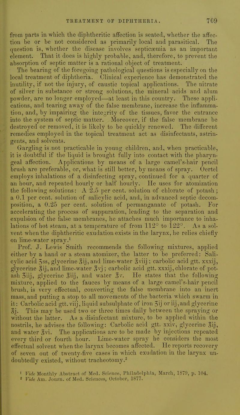 from parts in which the diphtheritic affection is seated, whether the affec- tion be or be not considered as primarily local and parasitical. The question is, whether the disease involves septicaemia as an important element. That it does is highly probable, and, therefore, to prevent the absorption of septic matter is a rational object of treatment. The bearing of the foregoing pathological questions is especially on the local treatment of diphtheria. Clinical experience has demonstrated the inutility, if not the injury, of caustic topical applications. The nitrate of silver in substance or strong solutions, the mineral acids and alum powder, are no longer employed—at least in this country. These appli- cations, and tearing away of the false membrane, increase the inflamma- tion, and, by impairing the inte2,rity of the tissues, favor the entrance into the system of septic matter. Moreover, if the false membrane be destroyed or removed, it is likely to be quickly renewed. The different remedies employed in the topical treatment act as disinfectants, astrin- gents, and solvents. Gargling is not practicable in young children, and, when practicable, it is doubtful if the liquid is brought fully into contact with the pharyn- geal affection. Applications by means of a large camel's-hair pencil brush are preferable, or, what is still better, by means of spray. Oertel employs inhalations of a disinfecting spray, continued for a quarter of an hour, and repeated hourly or half hourly. He uses for atomization the following solutions: A 2.5 per cent, solution of chlorate of potash ; a 0.1 per cent, solution of salicylic acid, and, in advanced septic decom- position, a 0.25 per cent, solution of permanganate of potash. For accelerating the process of suppuration, leading to the separation and expulsion of the false membranes, he attaches much importance to inha- lations of hot steam, at a temperature of from 112° to 122°. As a sol- vent when the diphtheritic exudation exists in the larynx, he relies chiefly on lime-water spray.^ Prof. J. Lewis Smith recommends the following mixtures, applied either by a hand or a steam atomizer, the latter to be preferred: Sali- cylic acid 33S, glycerine 5ij, and lime-water 5viij ; carbolic acid gtt. xxxij, glycerine ^ij, and lime-water Ivj ; carbolic acid gtt. xxxij, chlorate of pot- ash 5iij, glycerine Jiij, and water |v. He states that the following mixture, applied to the fauces by means of a large camel's-hair pencil brush, is very effectual, converting the false membrane into an inert mass, and putting a stop to all movements of the bacteria which swarm in it: Carbolic acid gtt. viij, liquid subsulphate of iron 5ij or iij,and glycerine 5j. This may be used two or three times daily between the spraying or without the latter. As a disinfectant mixture, to be applied Avithin the nostrils, he advises the following: Carbolic acid gtt. xxiv, glycerine 5ij, and water 5vi. The applications are to be made by injections repeated every third or fourth hour. Lime-water spray he considers the most effectual solvent when the larynx becomes affected. He reports recovery of seven out of twenty-five cases in which exudation in the larynx un- doubtedly existed, without tracheotomy.^ ' Vide Montlily Aljstract of Med. Science, Philarl(4plua, March, 1870, p. 104. 2 Vide Am. .Joiini. of Med. Sciences, October, 1877.