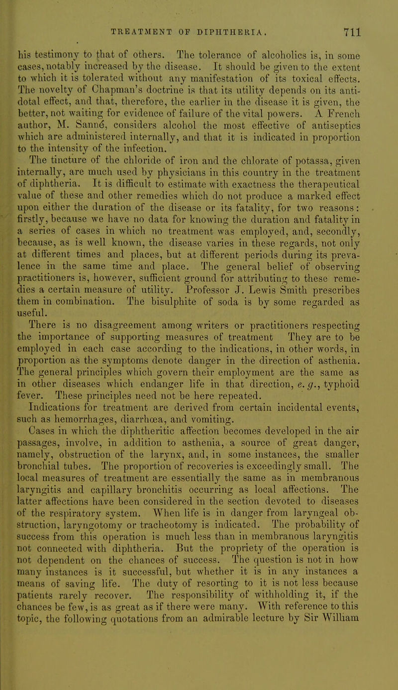 his testimony to |ihat of others. The tolerance of alcoholics is, in some cases, notably increased by the disease. It should be given to the extent to which it is tolerated without any manifestation of its toxical effects. The novelty of Chapman's doctrine is that its utility depends on its anti- dotal effect, and that, therefore, the earlier in the disease it is given, the better, not waiting for evidence of failure of the vital powers. A French author, M. Sann^, considers alcohol the most effective of antiseptics which are administered internally, and that it is indicated in proportion to the intensity of the infection. The tincture of the chloride of iron and the chlorate of potassa, given internally, are much used by physicians in this country in the treatment of diphtheria. It is difficult to estimate with exactness the therapeutical value of these and other remedies which do not produce a marked effect upon either the duration of the disease or its fatality, for two reasons: firstly, because we have no data for knowing the duration and fatality in a series of cases in which no treatment was employed, and, secondly, because, as is well known, the disease varies in these regards, not only at different times and places, but at different periods during its preva- lence in the same time and place. The general belief of observing practitioners is, however, sufficient ground for attributing to these reme- dies a certain measure of utility. Professor J. Lewis Smith prescribes them in combination. The bisulphite of soda is by some regarded as useful. There is no disagreement among writers or practitioners respecting the importance of supporting measures of treatment They are to be employed in each case according to the indications, in other words, in proportion as the symptoms denote danger in the direction of asthenia. The general principles which govern their employment are the same as in other diseases which endanger life in that direction, e. typhoid fever. These principles need not be here repeated. Indications for treatment are derived from certain incidental events, such as hemorrhages, diarrhoea, and vomiting. Cases in which the diphtheritic affection becomes developed in the air passages, involve, in addition to asthenia, a source of great danger, namely, obstruction of the larynx, and, in some instances, the smaller bronchial tubes. The proportion of recoveries is exceedingly small. The local measures of treatment are essentially the same as in membranous laryngitis and capillary bronchitis occurring as local affections. The latter affections have been considered in the section devoted to diseases of the respiratory system. When life is in danger from laryngeal ob- struction, laryngotomy or tracheotomy is indicated. The probability of success from this operation is much less than in membranous laryngitis not connected with diphtheria. But the propriety of the operation is not dependent on the chances of success. The question is not in how many instances is it successful, but whether it is in any instances a means of saving life. The duty of resorting to it is not less because patients rarely recover. The responsibility of withholding it, if the chances be few, is as great as if there were many. With reference to this topic, the following quotations from an admirable lecture by Sir William