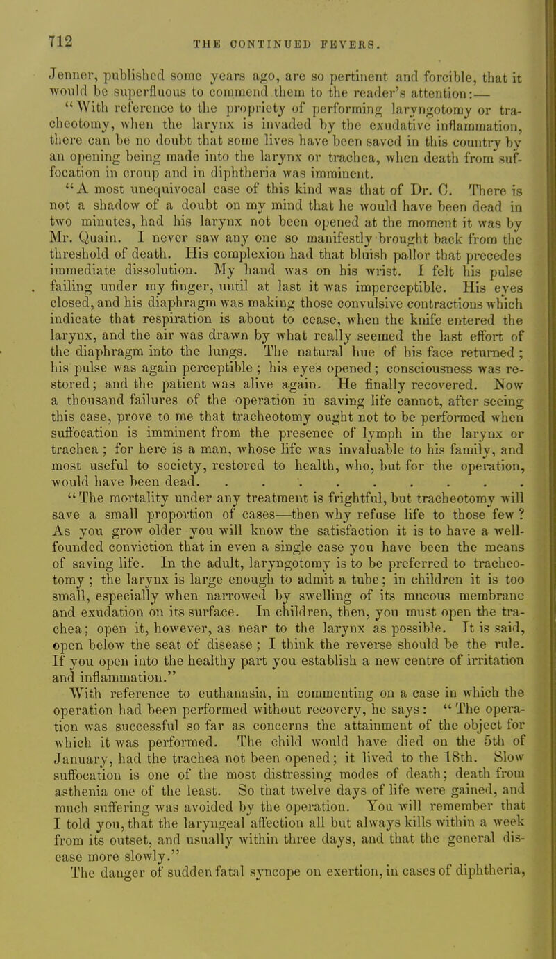 Jenner, published some yeai-s ago, are so pertinent and forcible, that it would be superfluous to commend them to the reader's attention:—  With reference to the propriety of performing laryngotomy or tra- cheotomy, when the larynx is invaded by the exudative inflammation, there can be no doubt that some lives have been saved in this country bv an opening being made into the larynx or trachea, when death from suf- focation in croup and in diphtheria was imminent. A most unequivocal case of this kind was that of Dr. C. There is not a shadow of a doubt on my mind that he would have been dead in two minutes, had his larynx not been opened at the moment it was by Mr. Quain. I never saw any one so manifestly brought back from the threshold of death. His complexion had that blaish pallor that precedes immediate dissolution. My hand was on his wrist. I felt his pulse . failing under my finger, until at last it was imperceptible. His eyes closed, and his diaphragm was making those convulsive contractions which indicate that respiration is about to cease, when the knife entered the larynx, and the air was drawn by what really seemed the last effort of the diaphragm into the lungs. The natural hue of his face returned ; his pulse was again perceptible ; his eyes opened; consciousness was re- stored; and the patient was alive again. He finally recovered. Now a thousand failures of the operation in saving life cannot, after seeing this case, prove to me that tracheotomy ought not to be perfonned when suffocation is imminent from the presence of lymph in the larynx or trachea ; for here is a man, whose life was invaluable to his family, and most useful to society, restored to health, who, but for the operation, would have been dead. ......... The mortality under any treatment is frightful, but tracheotomy will save a small proportion of cases—then why refuse life to those few ? As you grow older you will know the satisfaction it is to have a well- founded conviction that in even a single case you have been the means of saving life. In the adult, laryngotomy is to be preferred to tracheo- tomy ; the larynx is large enough to admit a tube; in children it is too small, especially when narrowed by swelling of its mucous membrane and exudation on its surface. In children, then, you must open the tra- chea; open it, however, as near to the larynx as possible. It is said, open below the seat of disease ; I think the reveree should be the rule. If you open into the healthy part you establish a new centre of irritation and inflammation. With reference to euthanasia, in commenting on a case in which the operation had been performed without recovery, he says:  The opera- tion was successful so far as concerns the attainment of the object for which it was performed. The child would have died on the 5th of January, had the trachea not been opened; it lived to the 18th. Slow suffocation is one of the most distressing modes of death; death from asthenia one of the least. So that twelve days of life were gained, and much suffering was avoided by the operation. You will remember that I told you, that the laryngeal affection all but always kills within a week from its outset, and usually within three days, and that the general dis- ease more slowly. The danger of sudden fatal syncope on exertion, in cases of diphtheria,