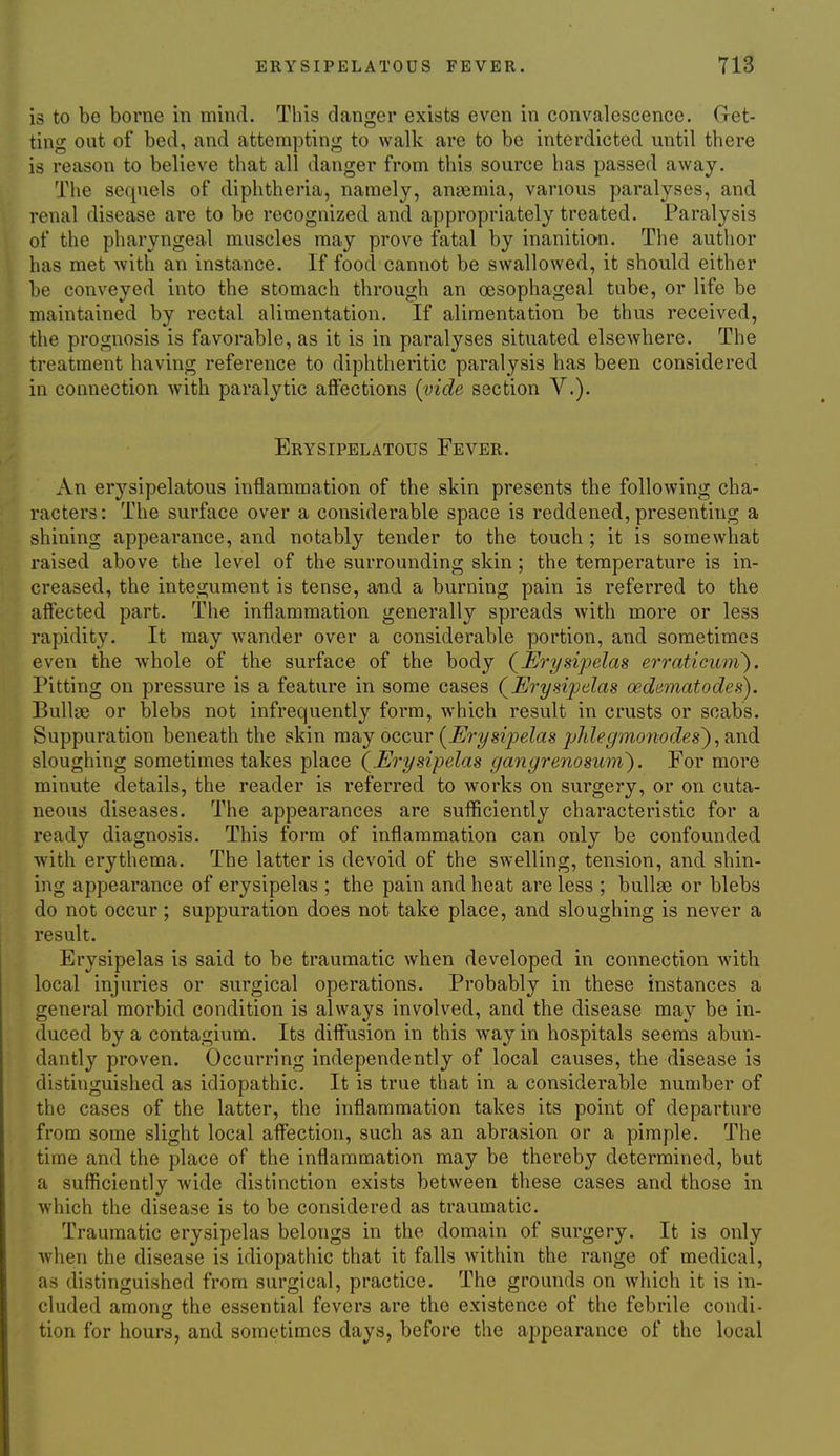 is to be borne in mind. This danger exists even in convalescence. Get- ting out of bed, and attempting to walk are to be interdicted until there is reason to believe that all danger from this source has passed away. The sequels of diphtheria, namely, anaemia, various paralyses, and renal disease are to be recognized and appropriately treated. Paralysis of the pharyngeal muscles may prove fatal by inanition. The author has met with an instance. If food cannot be swallowed, it should either be conveyed into the stomach through an oesophageal tube, or life be maintained by rectal alimentation. If alimentation be thus received, the prognosis is favorable, as it is in paralyses situated elsewhere. The treatment having reference to diphtheritic paralysis has been considered in connection with paralytic affections [vide section V.). Erysipelatous Fever. An erysipelatous inflammation of the skin presents the following cha- racters: The surface over a considerable space is reddened, presenting a shining appearance, and notably tender to the touch ; it is somewhat raised above the level of the surrounding skin; the temperature is in- creased, the integument is tense, and a burning pain is referred to the affected part. The inflammation generally spreads with more or less rapidity. It may wander over a considerable portion, and sometimes even the whole of the surface of the body (^Erysipelas erraticuni). Pitting on pressure is a feature in some cases (^Erysipelas oednmatodes). Bullae or blebs not infrequently form, which result in crusts or scabs. Suppuration beneath the skin may occur [Erysip)elas phlegmonodes^, ?ind. sloughing sometimes takes place (Erysipelas gangrenosum'). For more minute details, the reader is referred to works on surgery, or on cuta- neous diseases. The appearances are sufficiently characteristic for a ready diagnosis. This form of inflammation can only be confounded with erythema. The latter is devoid of the swelling, tension, and shin- ing appearance of erysipelas ; the pain and heat are less ; bullae or blebs do not occur; suppuration does not take place, and sloughing is never a result. Erysipelas is said to be traumatic when developed in connection with, local injuries or surgical operations. Probably in these instances a general morbid condition is always involved, and the disease may be in- duced by a contagium. Its diffusion in this way in hospitals seems abun- dantly proven. Occurring independently of local causes, the disease is distinguished as idiopathic. It is true that in a considerable number of the cases of the latter, the inflammation takes its point of departure from some slight local affection, such as an abrasion or a pimple. The time and the place of the inflammation may be thereby determined, but a sufficiently wide distinction exists between these cases and those in which the disease is to be considered as traumatic. Traumatic erysipelas belongs in the domain of surgery. It is only when the disease is idiopathic that it falls within the range of medical, as distinguished from surgical, practice. The grounds on which it is in- cluded amons the essential fevers are the existence of the febrile condi- tion for hours, and sometimes days, before the appearance of the local