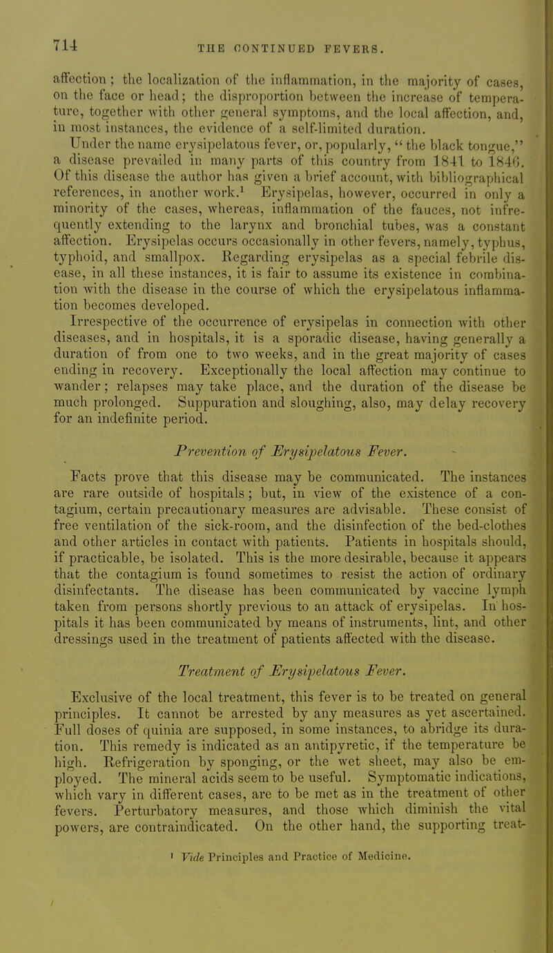 7U affection ; the localization of the inflammation, in the majority of cases, on the face or head; the disproportion hetween the increase of tempera- ture, together with other general symptoms, and the local affection, and, in most instances, the evidence of a self-limited duration. Under the name erysipelatous fever, or, popularly,  the hlack tongue, a disease prevailed in many parts of this country from 1841 to 1846. Of this disease the author has given a brief account, with bibliographical references, in another work.^ Erysipelas, however, occurred in only a minority of the cases, whereas, inflammation of the fauces, not infre- quently extending to the larynx and bronchial tubes, was a constant affection. Erysipelas occurs occasionally in other fevers, namely, typhus, typhoid, and smallpox. Regarding erysipelas as a special febrile dis- ease, in all these instances, it is fair to assume its existence in combina- tion Avith the disease in the course of which the erysipelatous inflamma- tion becomes developed. Irrespective of the occurrence of erysipelas in connection with other diseases, and in hospitals, it is a sporadic disease, having generally a duration of from one to two weeks, and in the great majority of cases ending in recovery. Exceptionally the local affection may continue to wander; relapses may take place, and the duration of the disease be much prolonged. Suppuration and sloughing, also, may delay recovery for an indefinite period. Prevention of Erysipelatous Fever. Facts prove that this disease may be communicated. The instances are rare outside of hospitals; but, in view of the existence of a con- tagium, certain precautionary measures are advisable. These consist of free ventilation of the sick-room, and the disinfection of the bed-clothes and other articles in contact with patients. Patients in hospitals should, if practicable, be isolated. This is the more desirable, because it appears that the contagium is found sometimes to resist the action of ordinary disinfectants. The disease has been communicated by vaccine lymph taken from persons shortly previous to an attack of erysipelas. In hos- pitals it has been communicated by means of instruments, lint, and other dressings used in the treatment of patients affected Avith the disease. Treatment of Erysipelatous Fever. Exclusive of the local treatment, this fever is to be treated on general principles. It cannot be arrested by any measures as yet ascertained. Eull doses of quinia are supposed, in some instances, to abridge its dura- tion. This remedy is indicated as an antipyretic, if the temperature be high. Refrigeration by sponging, or the wet sheet, may also be em- ployed. The mineral acids seem to be useful. Symptomatic indications, which vary in different cases, are to be met as in the treatment of other fevers. Perturbatory measures, and those which diminish the vital powers, are contraindicated. On the other hand, the supporting treat- ' Vide Principles and Practice of Medicine.