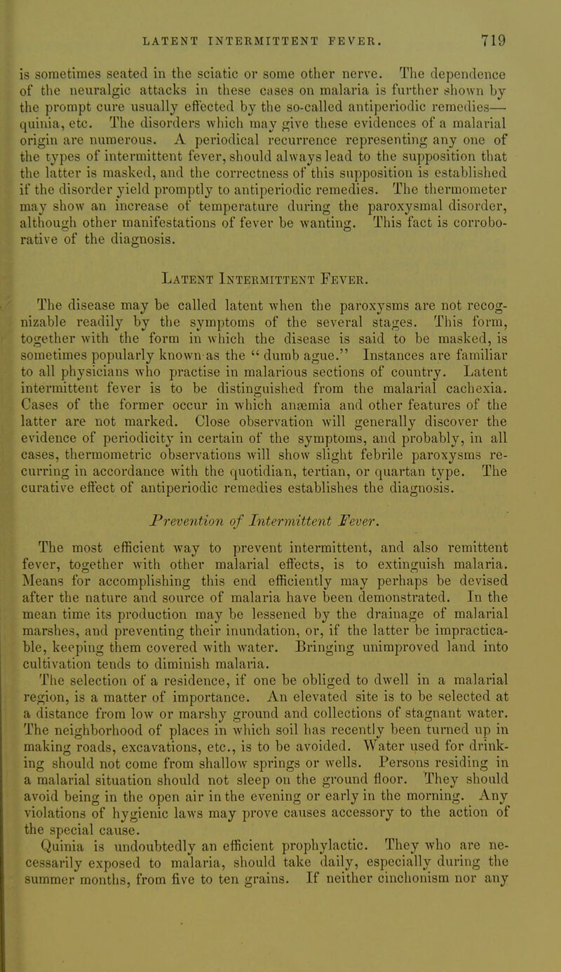 is sometimes seated in the sciatic or some other nerve. The dependence of the neuralgic attacks in these cases on malaria is further shown by the prompt cure usually eft'ected by the so-called antiperiodic remedies— quiuia, etc. The disorders which may give these evidences of a malarial origin are numerous. A periodical recurrence representing any one of the types of intermittent fever, should always lead to the supposition that the latter is masked, and the correctness of this supposition is established if the disorder yield promptly to antiperiodic remedies. The thermometer may show an increase of temperature during the paroxysmal disorder, althou(i;h other manifestations of fever be wanting. This fact is corrobo- rative of the diagnosis. Latent Intermittent Fever. The disease may be called latent when the paroxysms are not recog- nizable readily by the symptoms of the several stages. This form, together with the form in which the disease is said to be masked, is sometimes popularly known as the  dumb ague. Instances are familiar to all physicians who practise in malarious sections of country. Latent intermittent fever is to be distinguished from the malarial cachexia. Cases of the former occur in which angemia and other features of the latter are not marked. Close observation will generally discover the evidence of periodicity in certain of the symptoms, and probably, in all cases, thermometric observations Avill show slight febrile paroxysms re- curring in accordance with the quotidian, tertian, or quartan type. The curative elfect of antiperiodic remedies establishes the diagnosis. Prevejition of Intermittent Fever. The most efficient way to prevent intermittent, and also remittent fever, together with other malarial elfects, is to extinguish malaria. Means for accomplishing this end efficiently may perhaps be devised after the nature and source of malaria have been demonstrated. In the mean time its production may be lessened by the drainage of malarial marshes, and preventing their inundation, or, if the latter be impractica- ble, keeping them covered with Avater. Bringing unimproved land into cultivation tends to diminish malaria. The selection of a residence, if one be obliged to dwell in a malarial region, is a matter of importance. An elevated site is to be selected at a distance from low or marshy ground and collections of stagnant water. The neighborhood of places in which soil has recently been turned up in making roads, excavations, etc., is to be avoided. Water used for drink- ing should not come from shallow springs or wells. Persons residing in a malarial situation should not sleep on the ground floor. They should avoid being in the open air in the evening or early in the morning. Any violations of hygienic laws may prove causes accessory to the action of the special cause. Quinia is undoubtedly an efficient prophylactic. They who are ne- cessarily exposed to malaria, should take daily, especially during the summer months, from five to ten grains. If neither cinchonism nor any