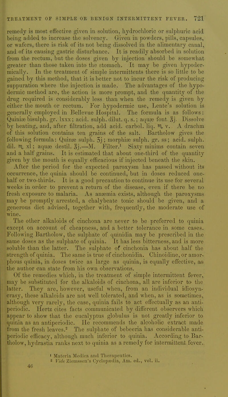 remedy is most eftective given in solution, hydrochloric or sulphuric acid being added to increase the solvency. Given in powders, pills, capsules, or wafers, there is risk of its not being dissolved in the alimentary canal, and of its causing gastric disturbance. It is readily absorbed in solution from the rectum, but the doses given by injection should be somewhat greater than those taken into the stomach. It may be given hypoder- mically. In the treatment of simple intermittents there is so little to be gained by this method, that it is better not to incur the risk of producing suppuration Avhere the injection is made. The advantages of the hypo- dermic method are, the action is more prompt, and the quantity of the drug required is considerably less than when the remedy is given by either the mouth or rectum. For hypodermic use, Lente's solution is generally employed in Bellevue Hospital. The formula is as follows: Quinic^ bisulph. gr. Ixxx; acid, sulph. dilut. q. s.; aqufe font. ^j. Dissolve by heating, and, after filtration, add acid, carbol. liq. v. A drachm of this solution contains ten grains of the salt. Bartholow gives the following formula: Quince sulph. 5j; morphias sulph. gr. ss; acid, sulph. dil. ni xl; aquae destil. 5j.—M. Filter.^ Sixty minims contain seven and a half grains. It is estimated that about one-third of the quantity given by the mouth is equally efficacious if injected beneath the skin. After the period for the expected paroxysm has passed without its occurrence, the quinia should be continued, but in doses reduced one- half or two-thirds. It is a good precaution to continue its use for several Aveeks in order to prevent a return of the disease, even if there be no fresh exposure to malaria. As anaemia exists, although the paroxysms may be promptly arrested, a chalybeate tonic should be given, and a generous diet advised, together with, frequently, the moderate use of Avine. The other alkaloids of cinchona are never to be preferred to quinia except on account of cheapness, and a better tolerance in some cases. Following Bartholow, the sulphate of quinidia may be prescribed in the same doses as the sulphate of quinia. It has less iDitterness, and is more soluble than the latter. The sulphate of cinchonia has about half the strength of quinia. The same is true of cinchonidia. Chinoidine, or amor- phous quinia, in doses tAvice as large as quinia, is equally eflFective, as the author can state from his own observations. Of the remedies Avhich, in the treatment of simple intermittent fever, may be substituted for the alkaloids of cinchona, all are inferior to the latter. They are, however, useful when, from an individual idiosyn- crasy, these alkaloids are not well tolerated, and when, as is sometimes, although very rarely, the case, quinia fails to act elfectually as an anti- periodic. Hertz cites facts communicated by dift'erent observers Avhich appear to show that the eucalyptus globulus is not greatly inferior to quinia as an antiperiodic. He recommends the alcoholic extract made from the fresh leaves.^ The sulphate of bebeeria has considerable anti- periodic efficacy, although much inferior to quinia. According to Bar- tholow, hydrastia ranks next to quinia as a remedy for intermittent.fever.. ' Materia Medica and Therapeutics. 2 Vide Ziemsseii's Cyclop;edia, Am. ed., vol. ii. 46