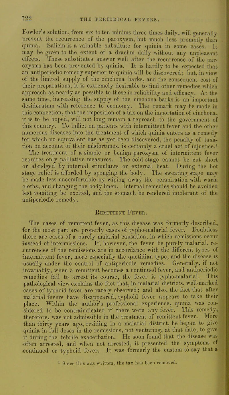 Fowler's solution, from six to ten minims three times daily, will generally prevent the recurrence of the paroxysm, but much less promptly than quinia. Salicin is a valuable substitute for quinia in some cases. It may be given to the extent of a drachm daily without any unpleasant eftects. These substitutes answer Avell after the recurrence of the par- oxysms has been prevented by quinia. It is hardly to be expected that an antiperiodic remedy superior to quinia will be discovered; but, in view of the limited supply of the cinchona barks, and the consequent cost of their preparations, it is extremely desirable to find other remedies which approach as nearly as possible to these in reliability and efficacy. At the same time, increasing the supply of the cinchona barks is an important desideratum with reference to economy. The remark may be made in this connection, that the imposition of a tax on the importation of cinchona, it is to be hoped, Avill not long remain a reproach to the government of this country. To inflict on patients with intermittent fever and the other numerous diseases into the treatment of Avhich quinia enters as a remedy for which no equivalent has as yet been discovered, the penalty of taxa- tion on account of their misfortunes, is certainly a cruel act of injustice.' The treatment of a simple or benign paroxysm of intermittent fever requires only palliative measures. The cold stage cannot be cut short or abridged by internal stimulants or external heat. During the hot stage relief is afforded by sponging the body. The sweating stage may be made less uncomfortable by wiping away the perspiration with warm cloths, and changing the body linen. Internal remedies should be avoided lest vomiting be excited, and the stomach be rendered intolerant of the antiperiodic remedy. Remittent Fever. The cases of remittent fever, as this disease was formerly described, for the most part are properly cases of typho-malarial fever. Doubtless there are cases of a purely malarial causation, in which remissions occur instead of intermissions. If, however, the fever be purely malarial, re- currences of the remissions are in accordance with the different types of intermittent fever, more especially the quotidian type, and the disease is nisually under the control of antiperiodic remedies. Generally, if not invariably, when a remittent becomes a continued fever, and antiperiodic remedies fail to arrest its course, the fever is typho-malarial. This ipathological view explains the fact that, in malarial districts, well-marked cases of typhoid fever are rarely observed; and also, the fact that after malarial fevers have disappeared, typhoid fever appears to take their place. Within the author's professional experience, quinia was con- sidered to be contraindicated if there were any fever. This remedy, therefore, was not admissible in the treatment of remittent fever. More than thirty years ago, residing in a malarial district, he began to give quinia in full doses in the remissions, not venturing, at that date, to give it during the febrile exacerbation. He soon found that the disease was often arrested, and when not arrested, it presented the symptoms of continued or typhoid fever. It w^as formerly the custom to say that a Since this was written, the tax has been removed.