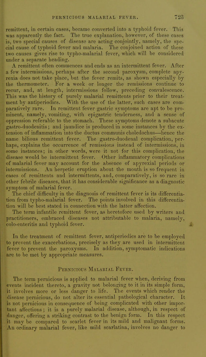 remittent, in certain cases, became converted into a typhoid fever. This was apparently the fact. The true explanation, however, of these cases is, two special causes of disease are acting conjointly, namely, the spe- cial cause of typhoid fever and malaria. The conjoined action of these two causes gives rise to typho-malarial fever, which will be considered under a separate heading. A remittent often commences and ends as an intermittent fever. After a few intermissions, perhaps after the second paroxysm, complete apy- rexia does not take place, but the fever remits, as shown especially by the thermometer. For a week or longer the remissions continue to recur, and, at length, intermissions follow, preceding convalescence. This was the history of purely malarial remittents prior to their treat- ment by antiperiodics. With the use of the latter, such cases are com- paratively rare. In remittent fever gastric symptoms are apt to be pro- minent, namely, vomiting, with epigastric tenderness, and a sense of oppression referable to the stomach. These symptoms denote a subacute gastro-duodenitis; and jaundice is produced in some instances by the ex- tension of inflammation into the ductus communis choledochus—hence the name bilious remittent fever. The gastro-duodenal complication, per- haps, explains the occurrence of remissions instead of intermissions, in some instances; in other Avords, were it not for this complication, the disease would be intermittent fever. Other inflammatory complications of malarial fever may account for the absence of apyrexial periods or intermissions. An herpetic eruption about the mouth is so frequent in cases of remittents and intermittents, and, comparatively, is so rare in other febrile diseases, that it has considerable significance as a diagnostic symptom of malarial fever. The chief difficulty in the diagnosis of remittent fever is its diSerentia- tion from typho-malarial fever. The points involved in this differentia- tion will be best stated in connection with the latter affection. The term infantile remittent fever, as heretofore used by writers and practitioners, embraced diseases not attributable to malaria, namely, colo-enteritis and typhoid fever. In the treatment of remittent fever, antiperiodics are to be employed to prevent the exacerbations, precisely as they are used in intermittent fever to prevent the paroxysms. In addition, symptomatic indications are to be met by appropriate measures. Pernicious Malarial Fever. The term pernicious is applied to malarial fever when, deriving from events incident thereto, a gravity not belonging to it in its simple form, it involves more or less danger to life. The events which render the disease pernicious, do not alter its essential pathological character. It is not pernicious in consequence of being complicated with other impor- tant affections; it is a purely malarial disease, although, in respect of danger, offering a striking contrast to the benign form. In this respect it may be compared to scarlet fever in its mild and malignant forms. An ordinary malarial fever, like mild scarlatina, involves no danger to