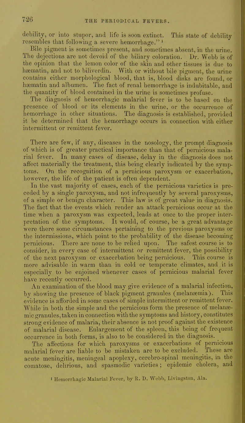 debility, or into stupor, and life is soon extinct. Tiiis state of debility resembles that following a severe hemorrhage. ' Bile pigment is sometimes present, and sometimes absent, in the urine. The dejections are not devoid of the biliary coloration. Dr. Webb is of the opinion that the lemon color of the skin and other tissues is due to hasmatin, and not to biliverdin. With or without bile pigment, the urine contains either morphological blood, that is, blood disks are found, or haematin and albumen. The fact of renal hemorrhage is indubitable, and the quantity of blood contained in the urine is sometimes profuse. The diagnosis of hemorrhagic malarial fever is to be based on the presence of blood or its elements in the urine, or the occurrence of hemorrhage in other situations. The diagnosis is established, provided it be determined that the hemorrhage occurs in connection with either intermittent or remittent fever. There are few, if any, diseases in the nosology, the prompt diagnosis of which is of greater practical importance than that of pernicious mala- rial fever. In many cases of disease, delay in the diagnosis does not afi'ect materially the treatment, this being clearly indicated by the symp- toms. On the recognition of a pernicious paroxysm or exacerbation, however, the life of the patient is often dependent. In the vast majority of cases, each of the pernicious varieties is pre- ceded by a single paroxysm, and not infrequently by several paroxysms, of a simple or benign character. This law is of great value in diagnosis. The fact that the events which render an attack pernicious occur at the time when a paroxysm was expected, leads at once to the proper inter- pretation of the symptoms. It would, of course, be a great advantage were there some circumstances pertaining to the previous paroxysms or the intermissions, which point to the probability of the disease becoming pernicious. There are none to be relied upon. The safest course is to consider, in every case of intermittent or remittent fever, the possibility of the next paroxysm or exacerbation being pernicious. This course is more advisable in warm than in cold or temperate climates, and it is especially to be enjoined whenever cases of pernicious malarial fever have recently occurred. An examination of the blood may give evidence of a malarial infection, by showing the presence of black pigment granules (melansemia). This evidence is afforded in some cases of simple intermittent or remittent fever. While in both the simple and the pernicious form the presence of melanje- mic granules, taken in connection with the symptoms and history, constitutes strong evidence of malaria, their absence is not proof against the existence of malarial disease. Enlargement of the spleen, this being of frequent occurrence in both forms, is also to be considered in the diagnosis. The affections for which paroxysms or exacerbations of pernicious malarial fever are liable to be mistaken are to be excluded. These are acute meningitis, meningeal apoplexy, cerebro-spinal meningitis, in the comatose, delirious, and spasmodic varieties; epidemic cholera, and » Hemorrhagic Malarial Fever, by R. D. Webb, Livingston, Ala.