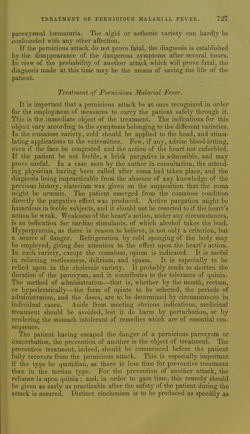 paroxysmal hsematuria. The algid or asthenic variety can hardly be confounded with any other aftection. If the pernicious attack do not prove fatal, the diagnosis is established by the disappearance of the dangerous symptoms after several hours. In view of the probability of another attack which will prove fatal, the diagnosis made at this time may be the means of saving the life of the patient- Treatment of Pernicious Malarial Fever. It is important that a pernicious attack be at once recognized in order for the employment of measures to carry the patient safely through it. This is the immediate object of the treatment. The indications for this object vary according to the symptoms belonging to the different varieties. In the comatose variety, cold should be applied to the head, and stimu- lating applications to the extremities. Few, if any, advise blood-letting, even if the face be congested and the action of the heart not enfeebled. If the patient be not feeble, a brisk purgative is admissible, and may prove useful. In a case seen by the author in consultation, the attend- ing physician having been called after coma had taken place, and the diagnosis being impracticable from the absence of any knowledge of the previous history, elaterium was given on the supposition that the coma might be uraemic. The patient emerged from the comatose condition directly the purgative effect was produced. Active purgation might be hazardous in feeble subjects, and it should not be resorted to if the heart's action be weak. Weakness of the heart's action, under any circumstances, is an indication for cardiac stimulants, of which alcohol takes the lead. Hyperpyrexia, as there is reason to believe, is not only a criterion, but a source of danger. Refrigeration by cold sponging of the body may be employed, giving due attention to the effect upon the heart's action. In each variety, except the comatose, opium is indicated. It is useful in relieving restlessness, delirium, and spasm. It is especially to be relied upon in the choleraic variety. It probably tends to shorten the duration of the paroxysm, and it contributes to the tolerance of quinia. The method of administration—that is, whether by the mouth, rectum, or hypodermically—the form of opiate to be selected, the periods of administration, and the doses, are to be determined by circumstances in individual cases. Aside from meeting obvious indications, medicinal treatment should be avoided, lest it do harm by perturbation, or by rendering; the stomach intolerant of remedies which are of essential con- sequence. The patient having escaped the danger of a pernicious paroxysm or exacerbation, the prevention of another is the object of treatment. The preventive treatment, indeed, should be commenced before the patient fully recovers from the pernicious attack. This is especially important if the type be quotidian, as there is less time for preventive treatment than in the tertian type. For the prevention of another attack, the reliance is upon quinia ; and, in order to gain time, this remedy should be given as early as practicable after the safety of the patient during the attack is assured. Distinct cinchonism is to be produced as speedily as