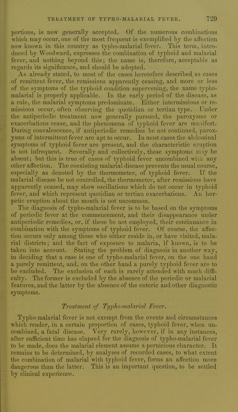 portions, is now generally accepted. Of the numerous combinations Avhich may occur, one of the most frequent is exemplified by the aftection now known in this country as typho-malarial fever. This term, intro- duced by Woodward, expresses the combination of typhoid and malarial fever, and nothing beyond this; the name is, therefore, acceptable as regards its significance, and should be adopted. As already stated, to most of the cases heretofore described as cases of remittent fever, the remissions apparently ceasing, and more or less of the symptoms of the typhoid condition supervening, the name typho- malarial is properly applicable. In the early period of the disease, as a rule, the malarial symptoms predominate. Either intermissions or re- missions occur, often observing the quotidian or tertian type. Under the antiperiodic treatment now generally pursued, the paroxysms or exacerbations cease, and the phenomena of typhoid fever are manifest. During convalescence, if antiperiodic remedies be not continued, parox- ysms of intermittent fever are apt to occur. In most cases the abdominal symptoms of typhoid fever are present, and the characteristic eruption is not infrequent. Severally and collectively, these symptoms may be absent; but this is true of cases of typhoid fever uncombined wich any other affection. The coexisting malarial disease prevents the usual course, especially as denoted by the thermometer, of typhoid fever. If the malarial disease be not controlled, the thermometer, after remissions have apparently ceased, may show oscillations which do not occur in typhoid fever, and which represent quotidian or tertian exacerbations. An her- petic eruption about the mouth is not uncommon. The diagnosis of typho-malarial fever is to be based on the symptoms of periodic fever at the commencement, and their disappearance under antiperiodic remedies, or, if these be not employed, their continuance in combination with the symptoms of typhoid fever. Of course, the affec- tion occurs only among those who either reside in, or have visited, mala- rial districts; and the fact of exposure to malaria, if known, is to be taken into account. Stating the problem of diagnosis in another way, in deciding that a case is one of typho-malarial fever, on the one hand a purely remittent, and, on the other hand a purely typhoid fever are to be excluded. The exclusion of each is rarely attended with much diffi- culty. The former is excluded by the absence of the periodic or malarial features, and the latter by the absence of the enteric and other diagnostic symptoms. Treatment of TyiJho-malarial Fever. Typho-malarial fever is not exempt from the events and circumstances which render, in a certain proportion of cases, typhoid fever, when un- combined, a fatal disease. Very rarely, however, if in any instances, after sufficient time has elapsed for the diagnosis of typho-malarial fever to be made, does the malarial element assume a pernicious character. It remains to be determined, by analyses of recorded cases, to what extent the combination of malarial with typhoid fever, forms an affection more dangerous than the latter. This is an important question, to be settled by clinical experience.